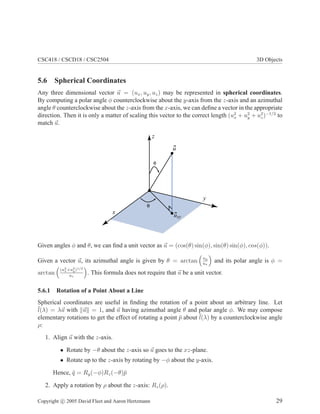 CSC418 / CSCD18 / CSC2504 3D Objects
5.6 Spherical Coordinates
Any three dimensional vector u = (ux, uy, uz) may be represented in spherical coordinates.
By computing a polar angle φ counterclockwise about the y-axis from the z-axis and an azimuthal
angle θ counterclockwise about the z-axis from the x-axis, we can deﬁne a vector in the appropriate
direction. Then it is only a matter of scaling this vector to the correct length (u2
x + u2
y + u2
z)−1/2
to
match u.
x
y
z
u
uxy
θ
φ
Given angles φ and θ, we can ﬁnd a unit vector as u = (cos(θ) sin(φ), sin(θ) sin(φ), cos(φ)).
Given a vector u, its azimuthal angle is given by θ = arctan uy
ux
and its polar angle is φ =
arctan
(u2
x+u2
y)1/2
uz
. This formula does not require that u be a unit vector.
5.6.1 Rotation of a Point About a Line
Spherical coordinates are useful in ﬁnding the rotation of a point about an arbitrary line. Let
¯l(λ) = λu with u = 1, and u having azimuthal angle θ and polar angle φ. We may compose
elementary rotations to get the effect of rotating a point ¯p about ¯l(λ) by a counterclockwise angle
ρ:
1. Align u with the z-axis.
• Rotate by −θ about the z-axis so u goes to the xz-plane.
• Rotate up to the z-axis by rotating by −φ about the y-axis.
Hence, ¯q = Ry(−φ)Rz(−θ)¯p
2. Apply a rotation by ρ about the z-axis: Rz(ρ).
Copyright c 2005 David Fleet and Aaron Hertzmann 29
 