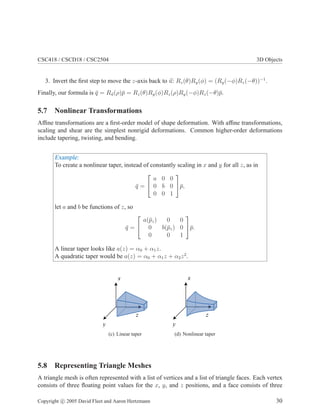 CSC418 / CSCD18 / CSC2504 3D Objects
3. Invert the ﬁrst step to move the z-axis back to u: Rz(θ)Ry(φ) = (Ry(−φ)Rz(−θ))−1
.
Finally, our formula is ¯q = Ru(ρ)¯p = Rz(θ)Ry(φ)Rz(ρ)Ry(−φ)Rz(−θ)¯p.
5.7 Nonlinear Transformations
Afﬁne transformations are a ﬁrst-order model of shape deformation. With afﬁne transformations,
scaling and shear are the simplest nonrigid deformations. Common higher-order deformations
include tapering, twisting, and bending.
Example:
To create a nonlinear taper, instead of constantly scaling in x and y for all z, as in
¯q =


a 0 0
0 b 0
0 0 1

¯p,
let a and b be functions of z, so
¯q =


a(¯pz) 0 0
0 b(¯pz) 0
0 0 1

¯p.
A linear taper looks like a(z) = α0 + α1z.
A quadratic taper would be a(z) = α0 + α1z + α2z2
.
x
y
z
(c) Linear taper
x
y
z
(d) Nonlinear taper
5.8 Representing Triangle Meshes
A triangle mesh is often represented with a list of vertices and a list of triangle faces. Each vertex
consists of three ﬂoating point values for the x, y, and z positions, and a face consists of three
Copyright c 2005 David Fleet and Aaron Hertzmann 30
 