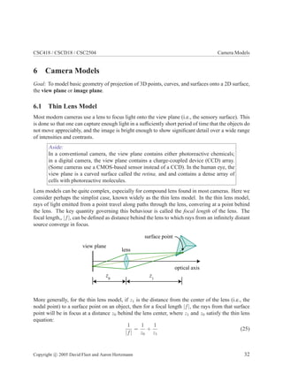 CSC418 / CSCD18 / CSC2504 Camera Models
6 Camera Models
Goal: To model basic geometry of projection of 3D points, curves, and surfaces onto a 2D surface,
the view plane or image plane.
6.1 Thin Lens Model
Most modern cameras use a lens to focus light onto the view plane (i.e., the sensory surface). This
is done so that one can capture enough light in a sufﬁciently short period of time that the objects do
not move appreciably, and the image is bright enough to show signiﬁcant detail over a wide range
of intensities and contrasts.
Aside:
In a conventional camera, the view plane contains either photoreactive chemicals;
in a digital camera, the view plane contains a charge-coupled device (CCD) array.
(Some cameras use a CMOS-based sensor instead of a CCD). In the human eye, the
view plane is a curved surface called the retina, and and contains a dense array of
cells with photoreactive molecules.
Lens models can be quite complex, especially for compound lens found in most cameras. Here we
consider perhaps the simplist case, known widely as the thin lens model. In the thin lens model,
rays of light emitted from a point travel along paths through the lens, convering at a point behind
the lens. The key quantity governing this behaviour is called the focal length of the lens. The
focal length,, |f|, can be deﬁned as distance behind the lens to which rays from an inﬁnitely distant
source converge in focus.
view plane
lens
z0
surface point
optical axis
z1
More generally, for the thin lens model, if z1 is the distance from the center of the lens (i.e., the
nodal point) to a surface point on an object, then for a focal length |f|, the rays from that surface
point will be in focus at a distance z0 behind the lens center, where z1 and z0 satisfy the thin lens
equation:
1
|f|
=
1
z0
+
1
z1
(25)
Copyright c 2005 David Fleet and Aaron Hertzmann 32
 