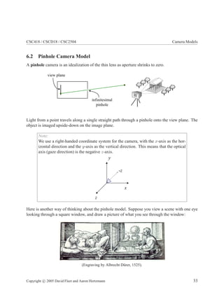 CSC418 / CSCD18 / CSC2504 Camera Models
6.2 Pinhole Camera Model
A pinhole camera is an idealization of the thin lens as aperture shrinks to zero.
view plane
infinitesimal
pinhole
Light from a point travels along a single straight path through a pinhole onto the view plane. The
object is imaged upside-down on the image plane.
Note:
We use a right-handed coordinate system for the camera, with the x-axis as the hor-
izontal direction and the y-axis as the vertical direction. This means that the optical
axis (gaze direction) is the negative z-axis.
-z
y
z
x
Here is another way of thinking about the pinhole model. Suppose you view a scene with one eye
looking through a square window, and draw a picture of what you see through the window:
(Engraving by Albrecht D¨urer, 1525).
Copyright c 2005 David Fleet and Aaron Hertzmann 33
 