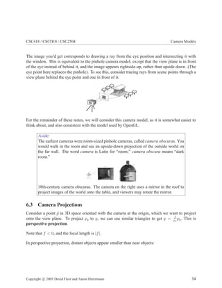 CSC418 / CSCD18 / CSC2504 Camera Models
The image you’d get corresponds to drawing a ray from the eye position and intersecting it with
the window. This is equivalent to the pinhole camera model, except that the view plane is in front
of the eye instead of behind it, and the image appears rightside-up, rather than upside down. (The
eye point here replaces the pinhole). To see this, consider tracing rays from scene points through a
view plane behind the eye point and one in front of it:
For the remainder of these notes, we will consider this camera model, as it is somewhat easier to
think about, and also consistent with the model used by OpenGL.
Aside:
The earliest cameras were room-sized pinhole cameras, called camera obscuras. You
would walk in the room and see an upside-down projection of the outside world on
the far wall. The word camera is Latin for “room;” camera obscura means “dark
room.”
18th-century camera obscuras. The camera on the right uses a mirror in the roof to
project images of the world onto the table, and viewers may rotate the mirror.
6.3 Camera Projections
Consider a point ¯p in 3D space oriented with the camera at the origin, which we want to project
onto the view plane. To project py to y, we can use similar triangles to get y = f
pz
py. This is
perspective projection.
Note that f < 0, and the focal length is |f|.
In perspective projection, distant objects appear smaller than near objects:
Copyright c 2005 David Fleet and Aaron Hertzmann 34
 