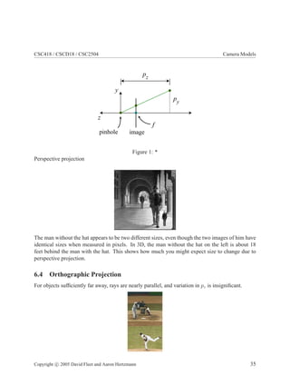 CSC418 / CSCD18 / CSC2504 Camera Models
pinhole image
f
y
z
py
pz
Figure 1: *
Perspective projection
The man without the hat appears to be two different sizes, even though the two images of him have
identical sizes when measured in pixels. In 3D, the man without the hat on the left is about 18
feet behind the man with the hat. This shows how much you might expect size to change due to
perspective projection.
6.4 Orthographic Projection
For objects sufﬁciently far away, rays are nearly parallel, and variation in pz is insigniﬁcant.
Copyright c 2005 David Fleet and Aaron Hertzmann 35
 