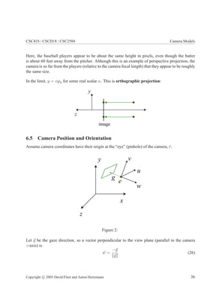 CSC418 / CSCD18 / CSC2504 Camera Models
Here, the baseball players appear to be about the same height in pixels, even though the batter
is about 60 feet away from the pitcher. Although this is an example of perspective projection, the
camera is so far from the players (relative to the camera focal length) that they appear to be roughly
the same size.
In the limit, y = αpy for some real scalar α. This is orthographic projection:
y
z
image
6.5 Camera Position and Orientation
Assume camera coordinates have their origin at the “eye” (pinhole) of the camera, ¯e.
y
z
x
g
e
w
u
v
Figure 2:
Let g be the gaze direction, so a vector perpendicular to the view plane (parallel to the camera
z-axis) is
w =
−g
g
(26)
Copyright c 2005 David Fleet and Aaron Hertzmann 36
 