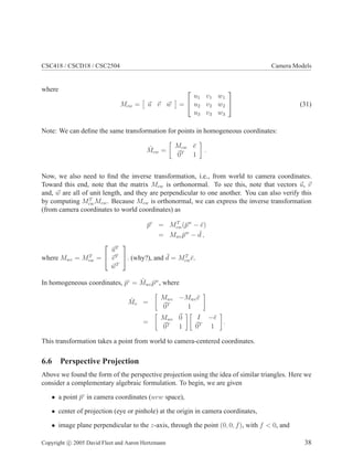 CSC418 / CSCD18 / CSC2504 Camera Models
where
Mcw = u v w =


u1 v1 w1
u2 v2 w2
u3 v3 w3

 (31)
Note: We can deﬁne the same transformation for points in homogeneous coordinates:
ˆMcw =
Mcw ¯e
0T
1
.
Now, we also need to ﬁnd the inverse transformation, i.e., from world to camera coordinates.
Toward this end, note that the matrix Mcw is orthonormal. To see this, note that vectors u, v
and, w are all of unit length, and they are perpendicular to one another. You can also verify this
by computing MT
cwMcw. Because Mcw is orthonormal, we can express the inverse transformation
(from camera coordinates to world coordinates) as
¯pc
= MT
cw(¯pw
− ¯e)
= Mwc ¯pw
− ¯d ,
where Mwc = MT
cw =


uT
vT
wT

. (why?), and ¯d = MT
cw¯e.
In homogeneous coordinates, ˆpc
= ˆMwc ˆpw
, where
ˆMv =
Mwc −Mwc¯e
0T
1
=
Mwc 0
0T
1
I −¯e
0T
1
.
This transformation takes a point from world to camera-centered coordinates.
6.6 Perspective Projection
Above we found the form of the perspective projection using the idea of similar triangles. Here we
consider a complementary algebraic formulation. To begin, we are given
• a point ¯pc
in camera coordinates (uvw space),
• center of projection (eye or pinhole) at the origin in camera coordinates,
• image plane perpendicular to the z-axis, through the point (0, 0, f), with f < 0, and
Copyright c 2005 David Fleet and Aaron Hertzmann 38
 
