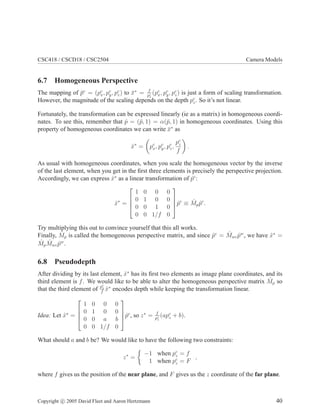 CSC418 / CSCD18 / CSC2504 Camera Models
6.7 Homogeneous Perspective
The mapping of ¯pc
= (pc
x, pc
y, pc
z) to ¯x∗
= f
pc
z
(pc
x, pc
y, pc
z) is just a form of scaling transformation.
However, the magnitude of the scaling depends on the depth pc
z. So it’s not linear.
Fortunately, the transformation can be expressed linearly (ie as a matrix) in homogeneous coordi-
nates. To see this, remember that ˆp = (¯p, 1) = α(¯p, 1) in homogeneous coordinates. Using this
property of homogeneous coordinates we can write ¯x∗
as
ˆx∗
= pc
x, pc
y, pc
z,
pc
z
f
.
As usual with homogeneous coordinates, when you scale the homogeneous vector by the inverse
of the last element, when you get in the ﬁrst three elements is precisely the perspective projection.
Accordingly, we can express ˆx∗
as a linear transformation of ˆpc
:
ˆx∗
=




1 0 0 0
0 1 0 0
0 0 1 0
0 0 1/f 0



ˆpc
≡ ˆMp ˆpc
.
Try multiplying this out to convince yourself that this all works.
Finally, ˆMp is called the homogeneous perspective matrix, and since ˆpc
= ˆMwc ˆpw
, we have ˆx∗
=
ˆMp
ˆMwc ˆpw
.
6.8 Pseudodepth
After dividing by its last element, ˆx∗
has its ﬁrst two elements as image plane coordinates, and its
third element is f. We would like to be able to alter the homogeneous perspective matrix ˆMp so
that the third element of pc
z
f
ˆx∗
encodes depth while keeping the transformation linear.
Idea: Let ˆx∗
=




1 0 0 0
0 1 0 0
0 0 a b
0 0 1/f 0



ˆpc
, so z∗
= f
pc
z
(apc
z + b).
What should a and b be? We would like to have the following two constraints:
z∗
=
−1 when pc
z = f
1 when pc
z = F
,
where f gives us the position of the near plane, and F gives us the z coordinate of the far plane.
Copyright c 2005 David Fleet and Aaron Hertzmann 40
 