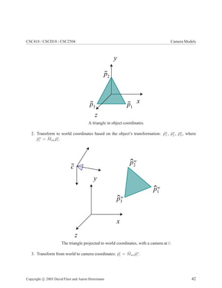 CSC418 / CSCD18 / CSC2504 Camera Models
y
z
xp1
p2
p3
A triangle in object coordinates.
2. Transform to world coordinates based on the object’s transformation: ˆpw
1 , ˆpw
2 , ˆpw
3 , where
ˆpw
i = ˆMow ˆpo
i .
y
z
x
p1
w
p3
w
p2
w
c
The triangle projected to world coordinates, with a camera at ¯c.
3. Transform from world to camera coordinates: ˆpc
i = ˆMwc ˆpw
i .
Copyright c 2005 David Fleet and Aaron Hertzmann 42
 