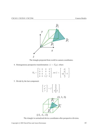CSC418 / CSCD18 / CSC2504 Camera Models
y
z
x
p1
c
p3
c
p2
c
The triangle projected from world to camera coordinates.
4. Homogeneous perspective transformation: ˆx∗
i = ˆMp ˆpc
i , where
ˆMp =




1 0 0 0
0 1 0 0
0 0 a b
0 0 1/f 0



, so ˆx∗
i =




pc
x
pc
y
apc
z + b
pc
z
f



 .
5. Divide by the last component:


x∗
y∗
z∗

 = f



pc
x
pc
z
pc
y
pc
z
apc
z+b
pc
z


 .
p1
*
p3
*
p2
*
(-1, -1, -1)
(1, 1, 1)
The triangle in normalized device coordinates after perspective division.
Copyright c 2005 David Fleet and Aaron Hertzmann 43
 