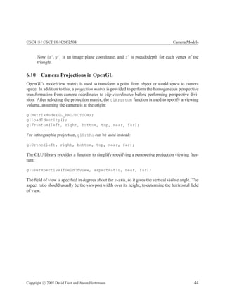 CSC418 / CSCD18 / CSC2504 Camera Models
Now (x∗
, y∗
) is an image plane coordinate, and z∗
is pseudodepth for each vertex of the
triangle.
6.10 Camera Projections in OpenGL
OpenGL’s modelview matrix is used to transform a point from object or world space to camera
space. In addition to this, a projection matrix is provided to perform the homogeneous perspective
transformation from camera coordinates to clip coordinates before performing perspective divi-
sion. After selecting the projection matrix, the glFrustum function is used to specify a viewing
volume, assuming the camera is at the origin:
glMatrixMode(GL_PROJECTION);
glLoadIdentity();
glFrustum(left, right, bottom, top, near, far);
For orthographic projection, glOrtho can be used instead:
glOrtho(left, right, bottom, top, near, far);
The GLU library provides a function to simplify specifying a perspective projection viewing frus-
tum:
gluPerspective(fieldOfView, aspectRatio, near, far);
The ﬁeld of view is speciﬁed in degrees about the x-axis, so it gives the vertical visible angle. The
aspect ratio should usually be the viewport width over its height, to determine the horizontal ﬁeld
of view.
Copyright c 2005 David Fleet and Aaron Hertzmann 44
 