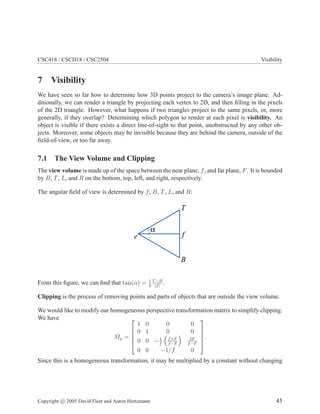 CSC418 / CSCD18 / CSC2504 Visibility
7 Visibility
We have seen so far how to determine how 3D points project to the camera’s image plane. Ad-
ditionally, we can render a triangle by projecting each vertex to 2D, and then ﬁlling in the pixels
of the 2D triangle. However, what happens if two triangles project to the same pixels, or, more
generally, if they overlap? Determining which polygon to render at each pixel is visibility. An
object is visible if there exists a direct line-of-sight to that point, unobstructed by any other ob-
jects. Moreover, some objects may be invisible because they are behind the camera, outside of the
ﬁeld-of-view, or too far away.
7.1 The View Volume and Clipping
The view volume is made up of the space between the near plane, f, and far plane, F. It is bounded
by B, T, L, and R on the bottom, top, left, and right, respectively.
The angular ﬁeld of view is determined by f, B, T, L, and R:
α
e f
T
B
From this ﬁgure, we can ﬁnd that tan(α) = 1
2
T−B
|f|
.
Clipping is the process of removing points and parts of objects that are outside the view volume.
We would like to modify our homogeneous perspective transformation matrix to simplify clipping.
We have
ˆMp =





1 0 0 0
0 1 0 0
0 0 −1
f
f+F
f−F
2F
f−F
0 0 −1/f 0





.
Since this is a homogeneous transformation, it may be multiplied by a constant without changing
Copyright c 2005 David Fleet and Aaron Hertzmann 45
 