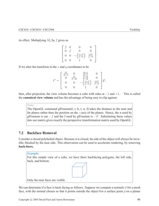 CSC418 / CSCD18 / CSC2504 Visibility
its effect. Multiplying ˆMp by f gives us





f 0 0 0
0 f 0 0
0 0 − f+F
f−F
2fF
f−F
0 0 1 0





.
If we alter the transform in the x and y coordinates to be
ˆx∗
=





2f
R−L
0 R+L
R−L
0
0 2f
T−B
T+B
T−B
0
0 0 − f+F
f−F
2fF
f−F
0 0 1 0





ˆpc
,
then, after projection, the view volume becomes a cube with sides at −1 and +1. This is called
the canonical view volume and has the advantage of being easy to clip against.
Note:
The OpenGL command glFrustum(l, r, b, t, n, f) takes the distance to the near and
far planes rather than the position on the z-axis of the planes. Hence, the n used by
glFrustum is our −f and the f used by glFrustum is −F. Substituting these values
into our matrix gives exactly the perspective transformation matrix used by OpenGL.
7.2 Backface Removal
Consider a closed polyhedral object. Because it is closed, far side of the object will always be invis-
ible, blocked by the near side. This observation can be used to accelerate rendering, by removing
back-faces.
Example:
For this simple view of a cube, we have three backfacing polygons, the left side,
back, and bottom:
Only the near faces are visible.
We can determine if a face is back-facing as follows. Suppose we compute a normals n for a mesh
face, with the normal chosen so that it points outside the object For a surface point ¯p on a planar
Copyright c 2005 David Fleet and Aaron Hertzmann 46
 