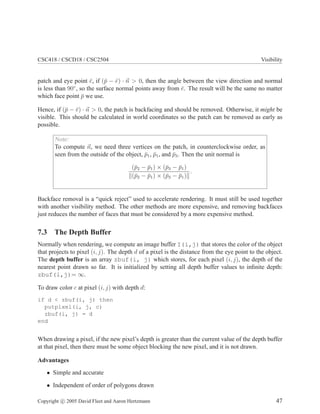 CSC418 / CSCD18 / CSC2504 Visibility
patch and eye point ¯e, if (¯p − ¯e) · n > 0, then the angle between the view direction and normal
is less than 90◦
, so the surface normal points away from ¯e. The result will be the same no matter
which face point ¯p we use.
Hence, if (¯p − ¯e) · n > 0, the patch is backfacing and should be removed. Otherwise, it might be
visible. This should be calculated in world coordinates so the patch can be removed as early as
possible.
Note:
To compute n, we need three vertices on the patch, in counterclockwise order, as
seen from the outside of the object, ¯p1, ¯p1, and ¯p3. Then the unit normal is
(¯p2 − ¯p1) × (¯p3 − ¯p1)
(¯p2 − ¯p1) × (¯p3 − ¯p1)
.
Backface removal is a “quick reject” used to accelerate rendering. It must still be used together
with another visibility method. The other methods are more expensive, and removing backfaces
just reduces the number of faces that must be considered by a more expensive method.
7.3 The Depth Buffer
Normally when rendering, we compute an image buffer I(i,j) that stores the color of the object
that projects to pixel (i, j). The depth d of a pixel is the distance from the eye point to the object.
The depth buffer is an array zbuf(i, j) which stores, for each pixel (i, j), the depth of the
nearest point drawn so far. It is initialized by setting all depth buffer values to inﬁnite depth:
zbuf(i,j)= ∞.
To draw color c at pixel (i, j) with depth d:
if d < zbuf(i, j) then
putpixel(i, j, c)
zbuf(i, j) = d
end
When drawing a pixel, if the new pixel’s depth is greater than the current value of the depth buffer
at that pixel, then there must be some object blocking the new pixel, and it is not drawn.
Advantages
• Simple and accurate
• Independent of order of polygons drawn
Copyright c 2005 David Fleet and Aaron Hertzmann 47
 