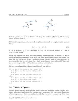 CSC418 / CSCD18 / CSC2504 Visibility
T1
T1
T2
T2
e e
n1
n1
n2
n2
If the eye point, ¯e, and T2 are on the same side of T1, then we draw T1 before T2. Otherwise, T2
should be drawn before T1.
We know if two points are on the same side of a plane containing T1 by using the implicit equation
for T1,
f1(¯x) = (¯x − ¯p1) · n. (33)
If ¯x is on the plane, f1(¯x) = 0. Otherwise, if f1(¯x) > 0, ¯x is on the “outside” of T1, and if
f1(¯x) < 0, ¯x is “inside.”
Before any rendering can occur, the scene geometry must be processed to build a BSP tree to
represent the relative positions of all the facets with respect to their inside/outside half-planes. The
same BSP tree can be used for any eye position, so the tree only has to be constructed once if
everything other than the eye is static. For a single scene, there are many different BSP trees that
can be used to represent it — it’s best to try to construct balanced trees.
The tree traversal algorithm to draw a tree with root F is as follows:
if eye is in the outside half-space of F
draw faces on the inside subtree of F
draw F
draw faces on the outside subtree of F
else
draw faces on the outside subtree of F
draw F (if backfaces are drawn)
draw faces on the inside subtree of F
end
7.6 Visibility in OpenGL
OpenGL directly supports depth buffering, but it is often used in addition to other visibility tech-
niques in interactive applications. For example, many games use a BSP tree to prune the amount
of static map geometry that is processed that would otherwise not be visible anyway. Also, when
Copyright c 2005 David Fleet and Aaron Hertzmann 49
 