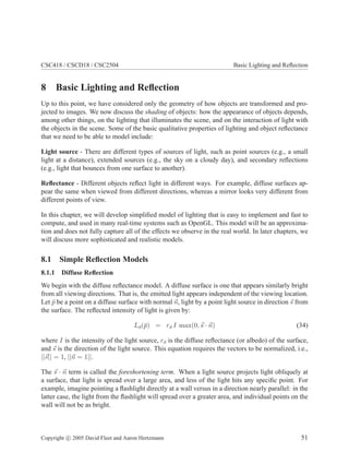 CSC418 / CSCD18 / CSC2504 Basic Lighting and Reﬂection
8 Basic Lighting and Reﬂection
Up to this point, we have considered only the geometry of how objects are transformed and pro-
jected to images. We now discuss the shading of objects: how the appearance of objects depends,
among other things, on the lighting that illuminates the scene, and on the interaction of light with
the objects in the scene. Some of the basic qualitative properties of lighting and object reﬂectance
that we need to be able to model include:
Light source - There are different types of sources of light, such as point sources (e.g., a small
light at a distance), extended sources (e.g., the sky on a cloudy day), and secondary reﬂections
(e.g., light that bounces from one surface to another).
Reﬂectance - Different objects reﬂect light in different ways. For example, diffuse surfaces ap-
pear the same when viewed from different directions, whereas a mirror looks very different from
different points of view.
In this chapter, we will develop simpliﬁed model of lighting that is easy to implement and fast to
compute, and used in many real-time systems such as OpenGL. This model will be an approxima-
tion and does not fully capture all of the effects we observe in the real world. In later chapters, we
will discuss more sophisticated and realistic models.
8.1 Simple Reﬂection Models
8.1.1 Diffuse Reﬂection
We begin with the diffuse reﬂectance model. A diffuse surface is one that appears similarly bright
from all viewing directions. That is, the emitted light appears independent of the viewing location.
Let ¯p be a point on a diffuse surface with normal n, light by a point light source in direction s from
the surface. The reﬂected intensity of light is given by:
Ld(¯p) = rd I max(0, s · n) (34)
where I is the intensity of the light source, rd is the diffuse reﬂectance (or albedo) of the surface,
and s is the direction of the light source. This equation requires the vectors to be normalized, i.e.,
||s|| = 1, ||n = 1||.
The s · n term is called the foreshortening term. When a light source projects light obliquely at
a surface, that light is spread over a large area, and less of the light hits any speciﬁc point. For
example, imagine pointing a ﬂashlight directly at a wall versus in a direction nearly parallel: in the
latter case, the light from the ﬂashlight will spread over a greater area, and individual points on the
wall will not be as bright.
Copyright c 2005 David Fleet and Aaron Hertzmann 51
 