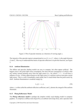 CSC418 / CSCD18 / CSC2504 Basic Lighting and Reﬂection
−2 −1.5 −1 −0.5 0 0.5 1 1.5 2
0
0.1
0.2
0.3
0.4
0.5
0.6
0.7
0.8
0.9
1
Specularity as a function of α and φ
φ
max(0,cosφ)α α = .1
α = .5
α = 1
α = 2
α = 10
Figure 3: Plot of specular intensity as a function of viewing angle φ.
The intensity of the specular region is proportional to max(0, cos φ)α
, where φ is the angle between
m and de. One way to understand the nature of specular reﬂection is to plot this function, see Figure
3.
8.1.4 Ambient Illumination
The diffuse and specular shading models are easy to compute, but often appear artiﬁcial. The
biggest issue is the point light source assumption, the most obvious consequence of which is that
any surface normal pointing away from the light source (i.e., for which s · n < 0) will have a
radiance of zero. A better approximation to the light source is a uniform ambient term plus a point
light source. This is a still a remarkably crude model, but it’s much better than the point source by
itself. Ambient illumintation is modeled simply by:
La(¯p) = ra Ia (39)
where ra is often called the ambient reﬂection coefﬁcient, and Ia denotes the integral of the uniform
illuminant.
8.1.5 Phong Reﬂectance Model
The Phong reﬂectance model is perhaps the simplest widely used shading model in computer
graphics. It comprises a diffuse term (Eqn (81)), an ambient term (Eqn (82)), and a specular term
Copyright c 2005 David Fleet and Aaron Hertzmann 53
 