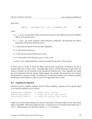 CSC418 / CSCD18 / CSC2504 Basic Lighting and Reﬂection
(Eqn (85)):
L(¯p, de) = rd Id max(0, s · n) + ra Ia + rsIs max(0, m · de)α
, (40)
where
• Ia, Id, and Ir are parameters that correspond to the power of the light sources for the ambient,
diffuse, and specular terms;
• ra, rd and rs are scalar constants, called reﬂection coefﬁcients, that determine the relative
magnitudes of the three reﬂection terms;
• α determines the spread of the specurlar highlights;
• n is the surface normal at ¯p;
• s is the direction of the distant point source;
• m is the perfect mirror direction, given n and s ; and
• and de is the emittant direction of interest (usually the direction of the camera).
In effect, this is a model in which the diffuse and specular components of reﬂection are due to
incident light from a point source. Extended light sources and the bouncing of light from one
surface to another are not modeled except through the ambient term. Also, arguably this model
has more parameters than the physics might suggest; for example, the model does not constrain
the parameters to conserve energy. Nevertheless it is sometimes useful to give computer graphics
practitioners more freedom in order to acheive the appearance they’re after.
8.2 Lighting in OpenGL
OpenGL provides a slightly modiﬁed version of Phong lighting. Lighting and any speciﬁc lights
to use must be enabled to see its effects:
glEnable(GL_LIGHTING); // enable Phong lighting
glEnable(GL_LIGHT0); // enable the first light source
glEnable(GL_LIGHT1); // enable the second light source
...
Lights can be directional (inﬁnitely far away) or positional. Positional lights can be either point
lights or spotlights. Directional lights have the w component set to 0, and positional lights have w
set to 1. Light properties are speciﬁed with the glLight functions:
Copyright c 2005 David Fleet and Aaron Hertzmann 54
 