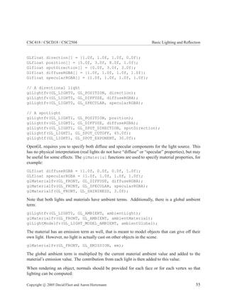 CSC418 / CSCD18 / CSC2504 Basic Lighting and Reﬂection
GLfloat direction[] = {1.0f, 1.0f, 1.0f, 0.0f};
GLfloat position[] = {5.0f, 3.0f, 8.0f, 1.0f};
Glfloat spotDirection[] = {0.0f, 3.0f, 3.0f};
Glfloat diffuseRGBA[] = {1.0f, 1.0f, 1.0f, 1.0f};
Glfloat specularRGBA[] = {1.0f, 1.0f, 1.0f, 1.0f};
// A directional light
glLightfv(GL_LIGHT0, GL_POSITION, direction);
glLightfv(GL_LIGHT0, GL_DIFFUSE, diffuseRGBA);
glLightfv(GL_LIGHT0, GL_SPECULAR, specularRGBA);
// A spotlight
glLightfv(GL_LIGHT1, GL_POSITION, position);
glLightfv(GL_LIGHT1, GL_DIFFUSE, diffuseRGBA);
glLightfv(GL_LIGHT1, GL_SPOT_DIRECTION, spotDirection);
glLightf(GL_LIGHT1, GL_SPOT_CUTOFF, 45.0f);
glLightf(GL_LIGHT1, GL_SPOT_EXPONENT, 30.0f);
OpenGL requires you to specify both diffuse and specular components for the light source. This
has no physical interpretation (real lights do not have “diffuse” or “specular” properties), but may
be useful for some effects. The glMaterial functions are used to specify material properties, for
example:
GLfloat diffuseRGBA = {1.0f, 0.0f, 0.0f, 1.0f};
GLfloat specularRGBA = {1.0f, 1.0f, 1.0f, 1.0f};
glMaterialfv(GL_FRONT, GL_DIFFUSE, diffuseRGBA);
glMaterialfv(GL_FRONT, GL_SPECULAR, specularRGBA);
glMaterialf(GL_FRONT, GL_SHININESS, 3.0f);
Note that both lights and materials have ambient terms. Additionally, there is a global ambient
term:
glLightfv(GL_LIGHT0, GL_AMBIENT, ambientLight);
glMaterialfv(GL_FRONT, GL_AMBIENT, ambientMaterial);
glLightModelfv(GL_LIGHT_MODEL_AMBIENT, ambientGlobal);
The material has an emission term as well, that is meant to model objects that can give off their
own light. However, no light is actually cast on other objects in the scene.
glMaterialfv(GL_FRONT, GL_EMISSION, em);
The global ambient term is multiplied by the current material ambient value and added to the
material’s emission value. The contribution from each light is then added to this value.
When rendering an object, normals should be provided for each face or for each vertex so that
lighting can be computed:
Copyright c 2005 David Fleet and Aaron Hertzmann 55
 