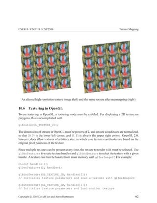 CSC418 / CSCD18 / CSC2504 Texture Mapping
An aliased high resolution texture image (left) and the same texture after mipmapping (right)
10.6 Texturing in OpenGL
To use texturing in OpenGL, a texturing mode must be enabled. For displaying a 2D texture on
polygons, this is accomplished with
glEnable(GL_TEXTURE_2D);
The dimensions of texture in OpenGL must be powers of 2, and texture coordinates are normalized,
so that (0, 0) is the lower left corner, and (1, 1) is always the upper right corner. OpenGL 2.0,
however, does allow textures of arbitrary size, in which case texture coordinates are based on the
original pixel positions of the texture.
Since multiple textures can be present at any time, the texture to render with must be selected. Use
glGenTextures to create texture handles and glBindTexture to select the texture with a given
handle. A texture can then be loaded from main memory with glTexImage2D For example:
GLuint handles[2];
glGenTextures(2, handles);
glBindTexture(GL_TEXTURE_2D, handles[0]);
// Initialize texture parameters and load a texture with glTexImage2D
glBindTexture(GL_TEXTURE_2D, handles[1]);
// Initialize texture parameters and load another texture
Copyright c 2005 David Fleet and Aaron Hertzmann 62
 