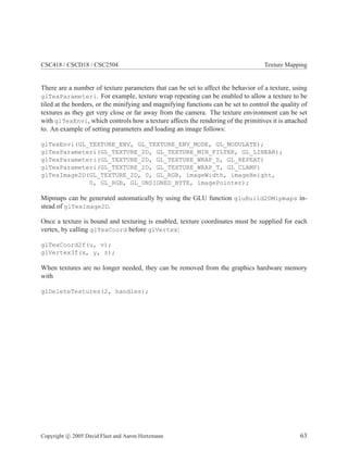 CSC418 / CSCD18 / CSC2504 Texture Mapping
There are a number of texture parameters that can be set to affect the behavior of a texture, using
glTexParameteri. For example, texture wrap repeating can be enabled to allow a texture to be
tiled at the borders, or the minifying and magnifying functions can be set to control the quality of
textures as they get very close or far away from the camera. The texture environment can be set
with glTexEnvi, which controls how a texture affects the rendering of the primitives it is attached
to. An example of setting parameters and loading an image follows:
glTexEnvi(GL_TEXTURE_ENV, GL_TEXTURE_ENV_MODE, GL_MODULATE);
glTexParameteri(GL_TEXTURE_2D, GL_TEXTURE_MIN_FILTER, GL_LINEAR);
glTexParameteri(GL_TEXTURE_2D, GL_TEXTURE_WRAP_S, GL_REPEAT)
glTexParameteri(GL_TEXTURE_2D, GL_TEXTURE_WRAP_T, GL_CLAMP)
glTexImage2D(GL_TEXTURE_2D, 0, GL_RGB, imageWidth, imageHeight,
0, GL_RGB, GL_UNSIGNED_BYTE, imagePointer);
Mipmaps can be generated automatically by using the GLU function gluBuild2DMipmaps in-
stead of glTexImage2D.
Once a texture is bound and texturing is enabled, texture coordinates must be supplied for each
vertex, by calling glTexCoord before glVertex:
glTexCoord2f(u, v);
glVertex3f(x, y, z);
When textures are no longer needed, they can be removed from the graphics hardware memory
with
glDeleteTextures(2, handles);
Copyright c 2005 David Fleet and Aaron Hertzmann 63
 