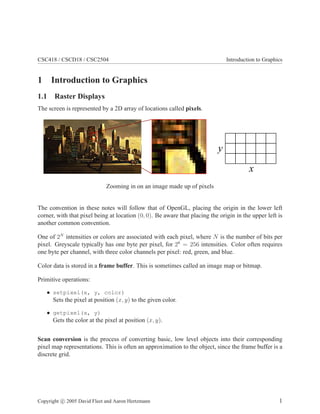CSC418 / CSCD18 / CSC2504 Introduction to Graphics
1 Introduction to Graphics
1.1 Raster Displays
The screen is represented by a 2D array of locations called pixels.
Zooming in on an image made up of pixels
The convention in these notes will follow that of OpenGL, placing the origin in the lower left
corner, with that pixel being at location (0, 0). Be aware that placing the origin in the upper left is
another common convention.
One of 2N
intensities or colors are associated with each pixel, where N is the number of bits per
pixel. Greyscale typically has one byte per pixel, for 28
= 256 intensities. Color often requires
one byte per channel, with three color channels per pixel: red, green, and blue.
Color data is stored in a frame buffer. This is sometimes called an image map or bitmap.
Primitive operations:
• setpixel(x, y, color)
Sets the pixel at position (x, y) to the given color.
• getpixel(x, y)
Gets the color at the pixel at position (x, y).
Scan conversion is the process of converting basic, low level objects into their corresponding
pixel map representations. This is often an approximation to the object, since the frame buffer is a
discrete grid.
Copyright c 2005 David Fleet and Aaron Hertzmann 1
 