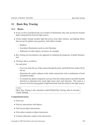 CSC418 / CSCD18 / CSC2504 Basic Ray Tracing
11 Basic Ray Tracing
11.1 Basics
• So far, we have considered only local models of illumination; they only account for incident
light coming directly from the light sources.
• Global models include incident light that arrives from other surfaces, and lighting effects
that account for global scene geometry. Such effects include:
– Shadows
– Secondary illumination (such as color bleeding)
– Reﬂections of other objects, in mirrors, for example
• Ray Tracing was developed as one approach to modeling the properties of global illumina-
tion.
• The basic idea is as follows:
For each pixel:
– Cast a ray from the eye of the camera through the pixel, and ﬁnd the ﬁrst surface hit by
the ray.
– Determine the surface radiance at the surface intersection with a combination of local
and global models.
– To estimate the global component, cast rays from the surface point to possible incident
directions to determine how much light comes from each direction. This leads to a
recursive form for tracing paths of light backwards from the surface to the light sources.
Aside:
Basic Ray Tracing is also sometimes called Whitted Ray Tracing, after its inventor,
Turner Whitted.
Computational Issues
• Form rays.
• Find ray intersections with objects.
• Find closest object intersections.
• Find surface normals at object intersection.
• Evaluate reﬂectance models at the intersection.
Copyright c 2005 David Fleet and Aaron Hertzmann 64
 