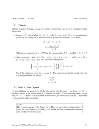 CSC418 / CSCD18 / CSC2504 Basic Ray Tracing
11.3.1 Triangles
Deﬁne a triangle with three points, ¯p1, ¯p2, and ¯p3. Here are two ways to solve for the ray-triangle
intersection.
• Intersect ¯r(λ) with the plane (¯p − ¯p1) · n = 0 for n = (¯p2 − ¯p1) × (¯p3 − ¯p1) by substituting
¯r(λ) for ¯p and solving for λ. Then test the half-planes for constraints. For example:
(¯a + λd − ¯p1) · n = 0
λ∗
=
(¯p1 − ¯a) · n
d · n
What does it mean when d · n = 0? What does it mean when d · n = 0 and (¯p1 − ¯a) · n = 0?
• Solve for α and β where ¯p(α, β)¯p1 + α(¯p2 − ¯p1) + β(¯p3 − ¯p1), i.e. ¯r(λ) = ¯a + λd =
¯p1 + α(¯p2 − ¯p1) + β(¯p3 − ¯p1). This leads to the 3x3 system


| | |
−(¯p2 − ¯p1) −(¯p3 − ¯p1) d
| | |




α
β
λ

 = (¯p1 − ¯a)
Invert the matrix and solve for α, β, and λ. The intersection is in the triangle when the
following conditions are all true:
α ≥ 0
β ≥ 0
α + β ≤ 1
11.3.2 General Planar Polygons
For general planar polygons, solve for the intersection with the plane. Then form a ray s(t) in
the plane, starting at the intersection ¯p(λ∗
). Measure the number of intersections with the polygon
sides for t > 0. If there is an even number of intersections, the intersection is inside. If the number
of intersection is odd, it is outside.
Aside:
This is a consequence of the Jordan Curve Theorem. As related to this problem, it
states that two points are both inside or both outside when the number of intersections
on a line between them is even.
Copyright c 2005 David Fleet and Aaron Hertzmann 66
 