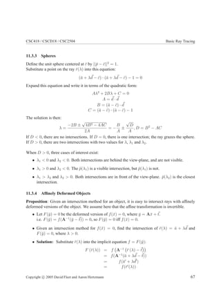 CSC418 / CSCD18 / CSC2504 Basic Ray Tracing
11.3.3 Spheres
Deﬁne the unit sphere centered at ¯c by ||¯p − ¯c||2
= 1.
Substitute a point on the ray ¯r(λ) into this equation:
(¯a + λd − ¯c) · (¯a + λd − ¯c) − 1 = 0
Expand this equation and write it in terms of the quadratic form:
Aλ2
+ 2Bλ + C = 0
A = d · d
B = (¯a − ¯c) · d
C = (¯a − ¯c) · (¯a − ¯c) − 1
The solution is then:
λ =
−2B ±
√
4B2 − 4AC
2A
= −
B
A
±
√
D
A
, D = B2
− AC
If D < 0, there are no intersections. If D = 0, there is one intersection; the ray grazes the sphere.
If D > 0, there are two intersections with two values for λ, λ1 and λ2.
When D > 0, three cases of interest exist:
• λ1 < 0 and λ2 < 0. Both intersections are behind the view-plane, and are not visible.
• λ1 > 0 and λ2 < 0. The ¯p(λ1) is a visible intersection, but ¯p(λ1) is not.
• λ1 > λ2 and λ2 > 0. Both intersections are in front of the view-plane. ¯p(λ2) is the closest
intersection.
11.3.4 Afﬁnely Deformed Objects
Proposition: Given an intersection method for an object, it is easy to intersect rays with afﬁnely
deformed versions of the object. We assume here that the afﬁne transformation is invertible.
• Let F(¯y) = 0 be the deformed version of f(¯x) = 0, where ¯y = A¯x + t.
i.e. F(¯y) = f(A−1
(¯y − t)) = 0, so F(¯y) = 0 iff f(¯x) = 0.
• Given an intersection method for f(¯x) = 0, ﬁnd the intersection of ¯r(λ) = ¯a + λd and
F(¯y) = 0, where λ > 0.
• Solution: Substitute ¯r(λ) into the implicit equation f = F(¯y):
F (¯r(λ)) = f A−1
¯r (λ) − t
= f(A−1
(¯a + λd − t))
= f(¯a′
+ λd′
)
= f(¯r′
(λ))
Copyright c 2005 David Fleet and Aaron Hertzmann 67
 