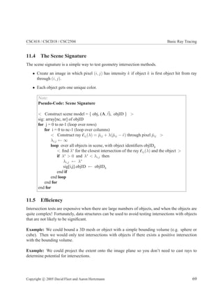 CSC418 / CSCD18 / CSC2504 Basic Ray Tracing
11.4 The Scene Signature
The scene signature is a simple way to test geometry intersection methods.
• Create an image in which pixel (i, j) has intensity k if object k is ﬁrst object hit from ray
through (i, j).
• Each object gets one unique color.
Note:
Pseudo-Code: Scene Signature
< Construct scene model = { obj, (A, t), objID } >
sig: array[nc, nr] of objID
for j = 0 to nr-1 (loop over rows)
for i = 0 to nc-1 (loop over columns)
< Construct ray rij(λ) = ¯pij + λ(¯pij − ¯e) through pixel ¯pij >
λi,j ← ∞
loop over all objects in scene, with object identiﬁers objIDk
< ﬁnd λ∗
for the closest intersection of the ray rij(λ) and the object >
if λ∗
> 0 and λ∗
< λi,j then
λi,j ← λ∗
sig[i,j].objID ← objIDk
end if
end loop
end for
end for
11.5 Efﬁciency
Intersection tests are expensive when there are large numbers of objects, and when the objects are
quite complex! Fortunately, data structures can be used to avoid testing intersections with objects
that are not likely to be signiﬁcant.
Example: We could bound a 3D mesh or object with a simple bounding volume (e.g. sphere or
cube). Then we would only test intersections with objects if there exists a positive intersection
with the bounding volume.
Example: We could project the extent onto the image plane so you don’t need to cast rays to
determine potential for intersections.
Copyright c 2005 David Fleet and Aaron Hertzmann 69
 