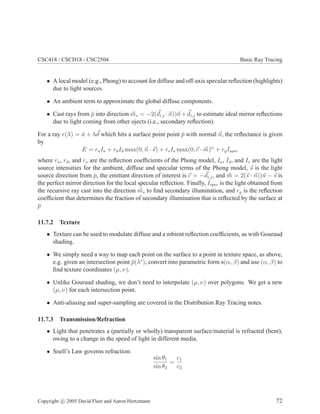 CSC418 / CSCD18 / CSC2504 Basic Ray Tracing
• A local model (e.g., Phong) to account for diffuse and off-axis specular reﬂection (highlights)
due to light sources.
• An ambient term to approximate the global diffuse components.
• Cast rays from ¯p into direction ms = −2(di,j · n))n + di,j to estimate ideal mirror reﬂections
due to light coming from other ojects (i.e., secondary reﬂection).
For a ray r(λ) = ¯a + λd which hits a surface point point ¯p with normal n, the reﬂectance is given
by
E = raIa + rdId max(0, n · s) + rsIs max(0, c · m)α
+ rgIspec
where ra, rd, and rs are the reﬂection coefﬁcients of the Phong model, Ia, Id, and Is are the light
source intensities for the ambient, diffuse and specular terms of the Phong model, s is the light
source direction from ¯p, the emittant direction of interest is c = −di,j, and m = 2(s · n))n − s is
the perfect mirror direction for the local specular reﬂection. Finally, Ispec is the light obtained from
the recursive ray cast into the direction ms to ﬁnd secondary illumination, and rg is the reﬂection
coefﬁcient that determines the fraction of secondary illumination that is reﬂected by the surface at
¯p
11.7.2 Texture
• Texture can be used to modulate diffuse and a mbient reﬂection coefﬁcients, as with Gouraud
shading.
• We simply need a way to map each point on the surface to a point in texture space, as above,
e.g. given an intersection point ¯p(λ∗
), convert into parametric form s(α, β) and use (α, β) to
ﬁnd texture coordinates (µ, ν).
• Unlike Gouraud shading, we don’t need to interpolate (µ, ν) over polygons. We get a new
(µ, ν) for each intersection point.
• Anti-aliasing and super-sampling are covered in the Distribution Ray Tracing notes.
11.7.3 Transmission/Refraction
• Light that penetrates a (partially or wholly) transparent surface/material is refracted (bent),
owing to a change in the speed of light in different media.
• Snell’s Law governs refraction:
sin θ1
sin θ2
=
c1
c2
Copyright c 2005 David Fleet and Aaron Hertzmann 72
 