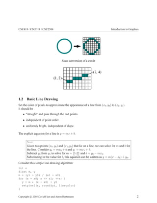 CSC418 / CSCD18 / CSC2504 Introduction to Graphics
Scan conversion of a circle
1.2 Basic Line Drawing
Set the color of pixels to approximate the appearance of a line from (x0, y0) to (x1, y1).
It should be
• “straight” and pass through the end points.
• independent of point order.
• uniformly bright, independent of slope.
The explicit equation for a line is y = mx + b.
Note:
Given two points (x0, y0) and (x1, y1) that lie on a line, we can solve for m and b for
the line. Consider y0 = mx0 + b and y1 = mx1 + b.
Subtract y0 from y1 to solve for m = y1−y0
x1−x0
and b = y0 − mx0.
Substituting in the value for b, this equation can be written as y = m(x − x0) + y0.
Consider this simple line drawing algorithm:
int x
float m, y
m = (y1 - y0) / (x1 - x0)
for (x = x0; x <= x1; ++x) {
y = m * (x - x0) + y0
setpixel(x, round(y), linecolor)
}
Copyright c 2005 David Fleet and Aaron Hertzmann 2
 