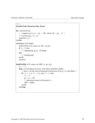 CSC418 / CSCD18 / CSC2504 Basic Ray Tracing
Note:
Pseudo-Code: Recursive Ray Tracer
for each pixel (i,j)
< compute ray rij(λ) = ¯pij + λdij where dij = ¯pij − e >
I = rayTrace( ¯pij, dij, 1);
setpixel(i, j, I)
end for
rayTrace( ¯a, b, depth)
ﬁndFirstHit( ¯a, b, output var obj, λ, ¯p, n)
if λ > 0 then
I = rtShade(obj, ¯p, n, −b, depth)
else
I = background;
end if
return(I)
ﬁndFirstHit( ¯a, b, output var OBJ, λh, ¯ph, nh)
λh = −1;
loop over all objects in scene, with object identiﬁers objIDk
< ﬁnd λ∗ for the closest legitimate intersection of ray rij(λ) and object >
if ( λh < 0 or λ∗
< λh) and λ∗
> 0 then
λh = λ∗
¯ph = ¯a + λ∗
b;
< determine normal at hit point nh >
OBJ = objIDk
end if
end loop
Copyright c 2005 David Fleet and Aaron Hertzmann 74
 