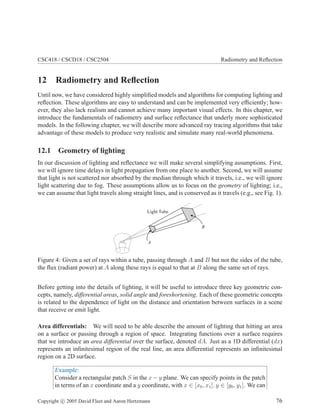 CSC418 / CSCD18 / CSC2504 Radiometry and Reﬂection
12 Radiometry and Reﬂection
Until now, we have considered highly simpliﬁed models and algorithms for computing lighting and
reﬂection. These algorithms are easy to understand and can be implemented very efﬁciently; how-
ever, they also lack realism and cannot achieve many important visual effects. In this chapter, we
introduce the fundamentals of radiometry and surface reﬂectance that underly more sophisticated
models. In the following chapter, we will describe more advanced ray tracing algorithms that take
advantage of these models to produce very realistic and simulate many real-world phenomena.
12.1 Geometry of lighting
In our discussion of lighting and reﬂectance we will make several simplifying assumptions. First,
we will ignore time delays in light propagation from one place to another. Second, we will assume
that light is not scattered nor absorbed by the median through which it travels, i.e., we will ignore
light scattering due to fog. These assumptions allow us to focus on the geometry of lighting; i.e.,
we can assume that light travels along straight lines, and is conserved as it travels (e.g., see Fig. 1).
Light Tube
A
B
Figure 4: Given a set of rays within a tube, passing through A and B but not the sides of the tube,
the ﬂux (radiant power) at A along these rays is equal to that at B along the same set of rays.
Before getting into the details of lighting, it will be useful to introduce three key geometric con-
cepts, namely, differential areas, solid angle and foreshortening. Each of these geometric concepts
is related to the dependence of light on the distance and orientation between surfaces in a scene
that receive or emit light.
Area differentials: We will need to be able describe the amount of lighting that hitting an area
on a surface or passing through a region of space. Integrating functions over a surface requires
that we introduce an area differential over the surface, denoted dA. Just as a 1D differential (dx)
represents an inﬁnitesimal region of the real line, an area differential represents an inﬁnitesimal
region on a 2D surface.
Example:
Consider a rectangular patch S in the x − y plane. We can specify points in the patch
in terms of an x coordinate and a y coordinate, with x ∈ [x0, x1], y ∈ [y0, y1]. We can
Copyright c 2005 David Fleet and Aaron Hertzmann 76
 