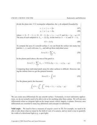 CSC418 / CSCD18 / CSC2504 Radiometry and Reﬂection
divide the plane into NM rectangular subpatches, the ij-th subpatch bounded by
xi ≤ x ≤ xi + ∆x (47)
yj ≤ y ≤ yj + ∆y (48)
where i ∈ [0...N − 1], j ∈ [0...M − 1], ∆x = (x1 − x0)/N and ∆y = (y1 − y0)/M.
The area of each subpatch is Ai,j = ∆x∆y. In the limit as N → ∞ and M → ∞,
dA = dxdy (49)
To compute the area of a smooth surface S, we can break the surface into many tiny
patches (i, j), each with area Ai,j, and add up these individual areas:
Area(S) =
i,j
Ai,j (50)
In the planar patch above, the area of the patch is:
Area(S) =
i,j
Ai,j = NM∆x∆y = (x1 − x0)(y1 − y0) (51)
Computing these individual patch areas for other surfaces is difﬁcult. However, tak-
ing the inﬁnite limit we get the general formula:
Area(S) =
S
dA (52)
For the planar patch, this becomes:
S
dA =
y1
y0
x1
x0
dxdy = (x1 − x0)(y1 − y0) (53)
We can create area differentials for any smooth surface. Fortunately, in most radiometry applica-
tions, we do not actually need to be able to do so for anything other than a plane. We will use area
differentials when we integrate light on the image sensor, which, happily, is planar. However, area
differentials are essential to many key deﬁnitions and concepts in radiometry.
Solid angle: We need to have a measure of angular extent in 3D. For example, we need to be
able to talk about what we mean by the ﬁeld of view of a camera, and we need a way to quantitfy
the width of a directional light (e.g., a spot light).
Copyright c 2005 David Fleet and Aaron Hertzmann 77
 