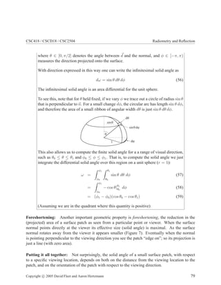 CSC418 / CSCD18 / CSC2504 Radiometry and Reﬂection
where θ ∈ [0, π/2] denotes the angle between d and the normal, and φ ∈ [−π, π)
measures the direction projected onto the surface.
With direction expressed in this way one can write the inﬁnitesimal solid angle as
dω = sin θ dθ dφ (56)
The inﬁnitesimal solid angle is an area differential for the unit sphere.
To see this, note that for θ held ﬁxed, if we vary φ we trace out a circle of radius sin θ
that is perpendicular to n. For a small change dφ, the circular arc has length sin θ dφ,
and therefore the area of a small ribbon of angular width dθ is just sin θ dθ dφ.
q
sinq
sin dq j
dj
dq
1
This also allows us to compute the ﬁnite solid angle for a a range of visual direction,
such as θ0 ≤ θ ≤ θ1 and φ0 ≤ φ ≤ φ1. That is, to compute the solid angle we just
integrate the differential solid angle over this region on a unit sphere (r = 1):
ω =
φ1
φ0
θ1
θ0
sin θ dθ dφ (57)
=
φ1
φ0
− cos θ|θ1
θ0
dφ (58)
= (φ1 − φ0)(cos θ0 − cos θ1) (59)
(Assuming we are in the quadrant where this quantity is positive)
Foreshortening: Another important geometric property is foreshortening, the reduction in the
(projected) area of a surface patch as seen from a particular point or viewer. When the surface
normal points directly at the viewer its effective size (solid angle) is maximal. As the surface
normal rotates away from the viewer it appears smaller (Figure 7). Eventually when the normal
is pointing perpendicular to the viewing direction you see the patch “edge on”; so its projection is
just a line (with zero area).
Putting it all together: Not surprisingly, the solid angle of a small surface patch, with respect
to a speciﬁc viewing location, depends on both on the distance from the viewing location to the
patch, and on the orientation of the patch with respect to the viewing direction.
Copyright c 2005 David Fleet and Aaron Hertzmann 79
 