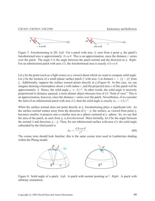 CSC418 / CSCD18 / CSC2504 Radiometry and Reﬂection
θ
~ cosA θ
A q
θ
dAcosθ
dA q
r
Figure 7: Foreshortening in 2D. Left: For a patch with area A, seen from a point ¯q, the patch’s
foreshortened area is approximately A cos θ. This is an approximation, since the distance r varies
over the patch. The angle θ is the angle between the patch normal and the direction to ¯q. Right:
For an inﬁnitesimal patch with area dA, the foreshortened area is exactly dA cos θ.
Let ¯q be the point (such as a light source or a viewer) about which we want to compute solid angle.
Let ¯p be the location of a small planar surface patch S with area A at distance r = ||¯q − ¯p|| from
¯q. Additionally, suppose the surface normal points directly at ¯q (Figure 8). In this case, we can
imagine drawing a hemisphere about ¯q with radius r, and the projected area a of this patch will be
approximately A. Hence, the solid angle ω ≈ A/r2
. In other words, the solid angle is inversely
proportional to distance squared; a more distant object obscures less of ¯q’s “ﬁeld of view.” This is
an approximation, however, since the distance r varies over the patch. Nevertheless, if we consider
the limit of an inﬁnitesimal patch with area dA, then the solid angle is exactly dω = dA/r2
.
When the surface normal does not point directly at ¯q, foreshortening plays a signiﬁcant role. As
the surface normal rotates away from the direction of ¯q − ¯p, the surface, as viewed from point ¯q,
becomes smaller; it projects onto a smaller area on a sphere centered at ¯q. sphere. So, we say that
the area of the patch, as seen from ¯q, is foreshortened. More formally, let θ be the angle between
the normal n and direction, ¯q − ¯p. Then, for our inﬁnitesimal surface with area dA, the solid angle
subtended by the tilted patch is
dω =
dA cos θ
r2
, (60)
The cosine term should look familiar; this is the same cosine term used in Lambertian shading
within the Phong model.
q q
Figure 8: Solid angle of a patch. Left: A patch with normal pointing at ¯l. Right: A patch with
arbitrary orientation.
Copyright c 2005 David Fleet and Aaron Hertzmann 80
 