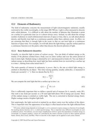CSC418 / CSCD18 / CSC2504 Radiometry and Reﬂection
12.2 Elements of Radiometry
The ﬁeld of radiometry concerns the measurement of light (electromagnetic radiation), usually
restricted to the visible wavelengths, in the range 400-700 nm. Light is often measured in discrete
units called photons. It is difﬁcult to talk about the number of photons that illuminate a point
on a surface at a particular time (as it is almost always zero). Instead, we talk about the average
number of photons in small (inﬁnitesimal) intervals of space or time, that is, we talk about photon
density, and thereby treat light as a continuous quantity rather than a photon count. In effect, we
are assuming that there is enough light in the scene so that we can treat light as a continuous
function of space-time. For example, we will talk about the light hitting a speciﬁc surface patch as
a continuous function over the patch, rather than discuss the discrete photons of light.
12.2.1 Basic Radiometric Quantities
Formally, we describe light in terms of radiant energy. You can think of radiant energy as the
totality of the photons emitted from a body over its entire surface and over the entire period of
time it emits light. Radiant energy is denoted by Q(t) and measured in Joules (J). You can think of
radiant energy as describing how much light has been emitted from (or received by) a surface up
to a time t, starting from some initial time 0. 2
The main quantity of interest in radiometry is power, that is, the rate at which light energy is
emitted or absorbed by an object. This time-varying quantity, usually called ﬂux, is measured in
Joules per second (J · s−1
). Here we denote ﬂux by Φ(t):
Φ(t) =
dQ(t)
dt
(61)
We can compute the total light that hits a surface up to time t as:
Q(t) =
t
0
Φ(τ) dτ (62)
Flux is sufﬁciently important that we deﬁne a special unit of measure for it, namely, watts (W).
One watt is one Joule per second; so a 50 watt light bulb draws 50J of energy per second. Most
of this radiant energy is emitted as visible light. The rest is converted to thermal energy (heat).
Higher wattage means a brighter light bulb.
Not surprisingly, the light received or emitted by an object varies over the surface of the object.
This is important since the appearance of an object is often based on how the light reﬂected from
2
Of course, radiant energy depends on wavelength λ, so it is common to express energy as a function of wavelength;
the resulting density function, Q(λ), is called spectral energy. This is important since different wavelengths are seen
as different colours. Nevertheless, our next major simpliﬁcation will be to ignore the dependence of radiant energy on
wavelength. In computer graphics, colours are controlled by the relative amounts of power in three separate spectral
bands, namely, Red, Green, and Blue. What we describe in this chapter can be applied to each colour channel.
Copyright c 2005 David Fleet and Aaron Hertzmann 81
 