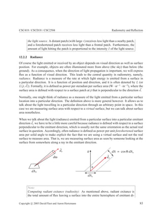 CSC418 / CSCD18 / CSC2504 Radiometry and Reﬂection
the light source. A distant patch (with large r) receives less light than a nearby patch,
and a foreshortened patch receives less light than a frontal patch. Furthermore, the
amount of light hitting the patch is proportional to the intensity I of the light source.
12.2.2 Radiance
Of course the light emitted or received by an object depends on visual direction as well as surface
position. For example, objects are often illuminated more from above (the sky) than below (the
ground). As a consequence, when the direction of light propagation is important, we will express
ﬂux as a function of visual direction. This leads to the central quantity in radiometry, namely,
radiance. Radiance is a measure of the rate at which light energy is emitted from a surface in
a particular direction. It is a function of position and direction, and it is often denoted by L (or
L(¯p, d)). Formally, it is deﬁned as power per steradian per surface area (W · sr−1
· m−2
), where the
surface area is deﬁned with respect to a surface patch at ¯p that is perpendicular to the direction d.
Normally, one might think of radiance as a measure of the light emitted from a particular surface
location into a particular direction. The deﬁnition above is more general however. It allows us to
talk about the light travelling in a particular direction through an arbitrary point in space. In this
case we are measuring surface area with respect to a virtual surface, but we can talk about surface
area nonetheless.
When we talk about the light (radiance) emitted from a particular surface into a particular emittant
direction de we have to be a little more careful because radiance is deﬁned with respect to a surface
perpendicular to the emittant direction, which is usually not the same orientation as the actual real
surface in question. Accordingly, often radiance is deﬁned as power per unit foreshortened surface
area per solid angle to make explicit the fact that we are using a virtual surface and not the real
surface to measure area. That is, we are measuring surface area as seen by someone looking at the
surface from somewhere along a ray in the emittant direction.
θ
dA dA= cos θ s
dAs
de
n
dAs
dω
de
Note:
Computing radiant exitance (radiosity): As mentioned above, radiant exitance is
the total amount of ﬂux leaving a surface into the entire hemisphere of emittant di-
Copyright c 2005 David Fleet and Aaron Hertzmann 83
 