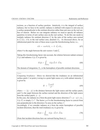 CSC418 / CSCD18 / CSC2504 Radiometry and Reﬂection
rections, as a function of surface position. Intuitively, it is the integral of surface
radiance, but we have to be careful; radiance is deﬁned with respect to unit area on
a surface perpendicular to the emittant direction rather than unit area on the real sur-
face of interest. Before we can integrate radiance we need to specify all radiance
quantities in terms of unit surface area on the real surface. To do this one needs to
multiply radiance for emittant direction de by the ratio of the surface area normal
to de (i.e., dA), to the real surface area, denoted dAs. As discussed above, for an
inﬁnitesimal patch the ratio of these areas is just the foreshortening factor, i.e.,
dA = cos θ dAs = n · de dAs , (67)
where θ is the angle between the unit vectors n and de.
Taking this foreshortening factor into account, the relation between radiant exitance
E(¯p) and radiance L(¯p, d) is given by
E(¯p) =
d∈Ωe
L(¯p, d) n · d dω (68)
The domain of integration, Ωe, is the hemisphere of possible emittant directions.
Note:
Computing Irradiance: Above we showed that the irradiance on an inﬁnitesimal
surface patch S at point ¯p owing to a point light source at ¯q with radiant intensity I
is given by
H =
I cos θ
r2
(69)
where r = ||¯q − ¯p|| is the distance between the light source and the surface patch,
and θ is the angle between the surface normal and the direction of the light source
from the surface patch, ¯q − ¯p.
In this case, the radiance at ¯p from the point light source direction d = ¯p − ¯q/r, i.e.,
L(¯p, d), is simply I/r2
. The factor cos θ is the foreshortening factor to convert from
area perpendicular to the direction d to area on the surface S.
Accordingly, if we consider radiance at ¯p from the entire hemisphere of possible
incident directions, then the total irradiance at ¯p is given by
H(¯p) =
d∈Ωi
L(¯p, −d) n · d dω (70)
(Note that incident directions here are outward facing from ¯p.)
Copyright c 2005 David Fleet and Aaron Hertzmann 84
 