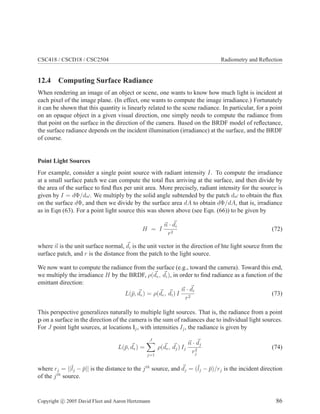 CSC418 / CSCD18 / CSC2504 Radiometry and Reﬂection
12.4 Computing Surface Radiance
When rendering an image of an object or scene, one wants to know how much light is incident at
each pixel of the image plane. (In effect, one wants to compute the image irradiance.) Fortunately
it can be shown that this quantity is linearly related to the scene radiance. In particular, for a point
on an opaque object in a given visual direction, one simply needs to compute the radiance from
that point on the surface in the direction of the camera. Based on the BRDF model of reﬂectance,
the surface radiance depends on the incident illumination (irradiance) at the surface, and the BRDF
of course.
Point Light Sources
For example, consider a single point source with radiant intensity I. To compute the irradiance
at a small surface patch we can compute the total ﬂux arriving at the surface, and then divide by
the area of the surface to ﬁnd ﬂux per unit area. More precisely, radiant intensity for the source is
given by I = dΦ/dω. We multiply by the solid angle subtended by the patch dω to obtain the ﬂux
on the surface dΦ, and then we divide by the surface area dA to obtain dΦ/dA, that is, irradiance
as in Eqn (63). For a point light source this was shown above (see Eqn. (66)) to be given by
H = I
n · di
r2
(72)
where n is the unit surface normal, di is the unit vector in the direction of hte light source from the
surface patch, and r is the distance from the patch to the light source.
We now want to compute the radiance from the surface (e.g., toward the camera). Toward this end,
we multiply the irradiance H by the BRDF, ρ(de, di), in order to ﬁnd radiance as a function of the
emittant direction:
L(¯p, de) = ρ(de, di) I
n · di
r2
(73)
This perspective generalizes naturally to multiple light sources. That is, the radiance from a point
p on a surface in the direction of the camera is the sum of radiances due to individual light sources.
For J point light sources, at locations lj, with intensities Ij, the radiance is given by
L(¯p, de) =
J
j=1
ρ(de, dj) Ij
n · dj
r2
j
(74)
where rj = ||¯lj − ¯p|| is the distance to the jth
source, and dj = (¯lj − ¯p)/rj is the incident direction
of the jth
source.
Copyright c 2005 David Fleet and Aaron Hertzmann 86
 