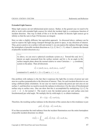 CSC418 / CSCD18 / CSC2504 Radiometry and Reﬂection
Extended Light Sources
Many light sources are not inﬁnitesimal point sources. Rather, in the general case we need to be
able to work with extended light sources for which the incident light is a continuous function of
incident direction. One way to think of this is to let the number of discrete light sources go to
inﬁnity so that the sum in Eqn (74) becomes an integral.
Here we take a slightly different, but equivalent approach. As discussed above, radiance can be
used to express the light energy transport through any point in space, in any direction of interest.
Thus, given a point ¯p on a surface with unit normal n, we can express the radiance through ¯p along
the hemisphere of possible incident directions as L(¯p, di) for di ∈ Ωi where Ωi denotes the domain
of plausible incident directions at ¯p.
Note:
As above, we can erect a spherical coordinate system at ¯p. Toward this end, let θi
denote an angle measured from the surface normal, and let φi be an angle in the
surface tangent plane about the normal relative to some Cartesian x − y coordinate
system in the plane. Then all directions
di ≡ (sin θi cos φi, sin θi sin φi, cos θi)T
(75)
contained in Ωi satisfy θi ∈ [0, π/2] and φi ∈ [−π, π).
One problem with radiance is the fact that it expresses the light ﬂux in terms of power per unit
area on a surface perpendicular to the direction of interest. Thus, for each incident direction we are
using a different plane orientation. In our case we want to express the power per unit area on our
surface S, and therefore we need to rescale the radiance in direction di by the ratio of foreshortened
surface area to surface area. One can show that this is accomplished by multiplying L(¯p, di) by
cos θi = di · n, for normal n. The result is now the incident power per unit surface area (not
foreshortened) per solid angle. We multiply this by solid angle dω to obtain irradiance:
H = L(¯p, −di) cos θi dωi (76)
Therefore, the resulting surface radiance in the direction of the camera due to this irradiance is just
ρ(de, di) L(¯p, −di) cos θi dωi
If we then accumulate the total radiance from the incident illumination over the entire hemisphere
of possible incident directions we obtain
L(de) =
di∈Ωi
ρ(de, di) L(¯p, −di) cos θi dωi (77)
Copyright c 2005 David Fleet and Aaron Hertzmann 87
 