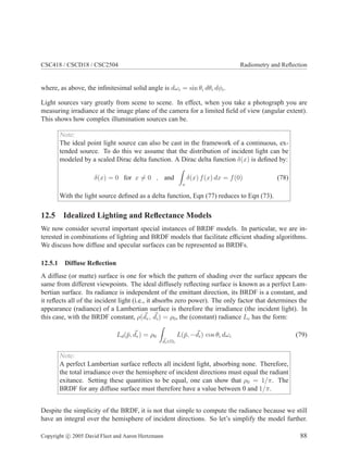CSC418 / CSCD18 / CSC2504 Radiometry and Reﬂection
where, as above, the inﬁnitesimal solid angle is dωi = sin θi dθi dφi.
Light sources vary greatly from scene to scene. In effect, when you take a photograph you are
measuring irradiance at the image plane of the camera for a limited ﬁeld of view (angular extent).
This shows how complex illumination sources can be.
Note:
The ideal point light source can also be cast in the framework of a continuous, ex-
tended source. To do this we assume that the distribution of incident light can be
modeled by a scaled Dirac delta function. A Dirac delta function δ(x) is deﬁned by:
δ(x) = 0 for x = 0 , and
x
δ(x) f(x) dx = f(0) (78)
With the light source deﬁned as a delta function, Eqn (77) reduces to Eqn (73).
12.5 Idealized Lighting and Reﬂectance Models
We now consider several important special instances of BRDF models. In particular, we are in-
terested in combinations of lighting and BRDF models that facilitate efﬁcient shading algorithms.
We discuss how diffuse and specular surfaces can be represented as BRDFs.
12.5.1 Diffuse Reﬂection
A diffuse (or matte) surface is one for which the pattern of shading over the surface appears the
same from different viewpoints. The ideal diffusely reﬂecting surface is known as a perfect Lam-
bertian surface. Its radiance is independent of the emittant direction, its BRDF is a constant, and
it reﬂects all of the incident light (i.e., it absorbs zero power). The only factor that determines the
appearance (radiance) of a Lambertian surface is therefore the irradiance (the incident light). In
this case, with the BRDF constant, ρ(de, di) = ρ0, the (constant) radiance Le has the form:
Ld(¯p, de) = ρ0
di∈Ωi
L(¯p, −di) cos θi dωi (79)
Note:
A perfect Lambertian surface reﬂects all incident light, absorbing none. Therefore,
the total irradiance over the hemisphere of incident directions must equal the radiant
exitance. Setting these quantities to be equal, one can show that ρ0 = 1/π. The
BRDF for any diffuse surface must therefore have a value between 0 and 1/π.
Despite the simplicity of the BRDF, it is not that simple to compute the radiance because we still
have an integral over the hemisphere of incident directions. So let’s simplify the model further.
Copyright c 2005 David Fleet and Aaron Hertzmann 88
 