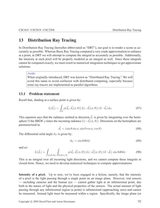 CSC418 / CSCD18 / CSC2504 Distribution Ray Tracing
13 Distribution Ray Tracing
In Distribution Ray Tracing (hereafter abbreviated as “DRT”), our goal is to render a scene as ac-
curately as possible. Whereas Basic Ray Tracing computed a very crude approximation to radiance
at a point, in DRT we will attempt to compute the integral as accurately as possible. Additionally,
the intensity at each pixel will be properly modeled as an integral as well. Since these integrals
cannot be computed exactly, we must resort to numerical integration techniques to get approximate
solutions.
Aside:
When originally introduced, DRT was known as “Distributed Ray Tracing.” We will
avoid this name to avoid confusion with distributed computing, especially because
some ray-tracers are implemented as parallel algorithms.
13.1 Problem statement
Recall that, shading at a surface point is given by:
L(de) =
Ω
ρ(de, di(φ, θ)) L(−di(φ, θ)) (n · di) dω (87)
This equation says that the radiance emitted in direction de is given by integrating over the hemi-
sphere Ω the BRDF ρ times the incoming radiance L(−di(φ, θ)). Directions on the hemisphere are
parameterized as
di = (sin θ sin φ, sin θ cos φ, cos θ) (88)
The differential solid angle dω is given by:
dω = sin θdθdφ (89)
and so:
L(de) =
φ∈[0,2π] θ∈[0,π/2]
ρ(de, di(φ, θ)) L(−di(φ, θ)) (n · di) sin θdθdφ (90)
This is an integral over all incoming light directions, and we cannot compute these integrals in
closed-form. Hence, we need to develop numerical techniques to compute approximations.
Intensity of a pixel. Up to now, we’ve been engaged in a ﬁction, namely, that the intensity
of a pixel is the light passing through a single point on an image plane. However, real sensors
— including cameras and the human eye — cannot gather light at an inﬁnitesimal point, due
both to the nature of light and the physical properties of the sensors. The actual amount of light
passing through any inﬁnitesimal region (a point) is inﬁnitesimal (approaching zero) and cannot
be measured. Instead light must be measured within a region. Speciﬁcally, the image plane (or
Copyright c 2005 David Fleet and Aaron Hertzmann 92
 