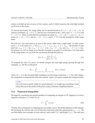 CSC418 / CSCD18 / CSC2504 Distribution Ray Tracing
retina) is divided up into an array of tiny sensors, each of which measures the total light incident
on the area of the sensor.
As derived previously, the image plane can be parameterized as ¯p(α, β) = ¯p0 + αu + βv. In
camera coordinates, ¯pc
0 = (0, 0, f), and the axes correspond to the x and y axes: uc
= (1, 0, 0) and
vc
= (0, 1, 0). Then, we placed pixel coordinates on a grid: ¯pc
i,j = (L+i∆i, T +j∆j, f) = ¯p0 +α,
where ∆i = (R − L)/nc and ∆j = (B − T)/nr, and L, T, B, R are the boundaries of the image
plane.
We will now view each pixel as an area on the screen, rather than a single point. In other words,
pixel (i, j) is all values ¯p(α, β) for αmin ≤ α < αmax , βmin ≤ β < βmax . The bounds of each
pixel are: αmin = L + i∆i, αmax = L + (i + 1)∆i, βmin = T + j∆j, and βmax = T + (j + 1)∆j.
(In general, we will set things up so that this rectangle is a square in world-space.) For each point
on the image plane, we can write the ray passing through this pixel as
d(α, β) =
¯p(α, β) − ¯e
||¯p(α, β) − ¯e||
(91)
To compute the color of a pixel, we should compute the total light energy passing through this
rectangle, i.e., the ﬂux at that pixel:
Φi,j =
αmin ≤α<αmax βmin ≤β<βmax
H(α, β)dαdβ (92)
where H(α, β) is the incoming light (irradiance) on the image at position α, β. For color images,
this integration is computed for each color channel. Again, we cannot compute this integral exactly.
Aside:
An even more accurate model of a pixel intensity is to weight rays according to how
close they are to the center of the pixel, using a Gaussian weighting function.
13.2 Numerical integration
We begin by considering the general problem of computing an integral in 1D. Suppose we wish to
integrate a function f(x) from 0 to D:
S =
D
0
f(x)dx (93)
Visually, this corresponds to computing the area under a curve. Recall the deﬁnition of the integral.
We can break the real line into a set of intervals centered at uniformly-spaced points x1, ..., xN . We
can then deﬁne one rectangle on each interval, each width D/N and height f(xi). The total area
Copyright c 2005 David Fleet and Aaron Hertzmann 93
 