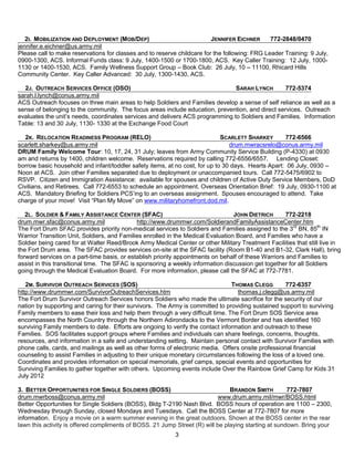 2I. MOBILIZATION AND DEPLOYMENT (MOB/DEP)                             JENNIFER EICHNER      772-2848/0470
jennifer.e.eichner@us.army.mil
Please call to make reservations for classes and to reserve childcare for the following: FRG Leader Training: 9 July,
0900-1300, ACS. Informal Funds class: 9 July, 1400-1500 or 1700-1800, ACS. Key Caller Training: 12 July, 1000-
1130 or 1400-1530, ACS. Family Wellness Support Group – Book Club: 26 July, 10 – 11100, Rhicard Hills
Community Center. Key Caller Advanced: 30 July, 1300-1430, ACS.

  2J. OUTREACH SERVICES OFFICE (OSO)                                           SARAH LYNCH        772-5374
sarah.l.lynch@conus.army.mil
ACS Outreach focuses on three main areas to help Soldiers and Families develop a sense of self reliance as well as a
sense of belonging to the community. The focus areas include education, prevention, and direct services. Outreach
evaluates the unit’s needs, coordinates services and delivers ACS programming to Soldiers and Families. Information
Table: 13 and 30 July, 1130- 1330 at the Exchange Food Court

   2K. RELOCATION READINESS PROGRAM (RELO)                                   SCARLETT SHARKEY       772-6566
scarlett.sharkey@us.army.mil                                                    drum.mwracsrelo@conus.army.mil
DRUM Family Welcome Tour: 10, 17, 24, 31 July; leaves from Army Community Service Building (P-4330) at 0930
am and returns by 1400, children welcome. Reservations required by calling 772-6556/6557. Lending Closet:
borrow basic household and infant/toddler safety items, at no cost, for up to 30 days. Hearts Apart: 06 July, 0930 –
Noon at ACS. Join other Families separated due to deployment or unaccompanied tours. Call 772-5475/6902 to
RSVP. Citizen and Immigration Assistance: available for spouses and children of Active Duty Service Members, DoD
Civilians, and Retirees. Call 772-6553 to schedule an appointment. Overseas Orientation Brief: 19 July, 0930-1100 at
ACS. Mandatory Briefing for Soldiers PCS’ing to an overseas assignment. Spouses encouraged to attend. Take
charge of your move! Visit ―Plan My Move‖ on www.militaryhomefront.dod.mil.

   2L. SOLDIER & FAMILY ASSISTANCE CENTER (SFAC)                                  JOHN DIETRICH       772-2218
drum.mwr.sfac@conus.army.mil                  http://www.drummwr.com/SoldierandFamilyAssistanceCenter.htm
The Fort Drum SFAC provides priority non-medical services to Soldiers and Families assigned to the 3rd BN, 85th IN
Warrior Transition Unit, Soldiers, and Families enrolled in the Medical Evaluation Board, and Families who have a
Soldier being cared for at Walter Reed/Brook Army Medical Center or other Military Treatment Facilities that still live in
the Fort Drum area. The SFAC provides services on-site at the SFAC facility (Room B1-40 and B1-32, Clark Hall), bring
forward services on a part-time basis, or establish priority appointments on behalf of these Warriors and Families to
assist in this transitional time. The SFAC is sponsoring a weekly information discussion get together for all Soldiers
going through the Medical Evaluation Board. For more information, please call the SFAC at 772-7781.

   2M. SURVIVOR OUTREACH SERVICES (SOS)                                         THOMAS CLEGG         772-6357
http://www.drummwr.com/SurvivorOutreachServices.htm                                thomas.j.clegg@us.army.mil
The Fort Drum Survivor Outreach Services honors Soldiers who made the ultimate sacrifice for the security of our
nation by supporting and caring for their survivors. The Army is committed to providing sustained support to surviving
Family members to ease their loss and help them through a very difficult time. The Fort Drum SOS Service area
encompasses the North Country through the Northern Adirondacks to the Vermont Border and has identified 160
surviving Family members to date. Efforts are ongoing to verify the contact information and outreach to these
Families. SOS facilitates support groups where Families and individuals can share feelings, concerns, thoughts,
resources, and information in a safe and understanding setting. Maintain personal contact with Survivor Families with
phone calls, cards, and mailings as well as other forms of electronic media. Offers onsite professional financial
counseling to assist Families in adjusting to their unique monetary circumstances following the loss of a loved one.
Coordinates and provides information on special memorials, grief camps, special events and opportunities for
Surviving Families to gather together with others. Upcoming events include Over the Rainbow Grief Camp for Kids 31
July 2012

3. BETTER OPPORTUNITIES FOR SINGLE SOLDIERS (BOSS)                              BRANDON SMITH         772-7807
drum.mwrboss@conus.army.mil                                                 www.drum.army.mil/mwr/BOSS.html
Better Opportunities for Single Soldiers (BOSS), Bldg T-2190 Nash Blvd. BOSS hours of operation are 1100 – 2300,
Wednesday through Sunday, closed Mondays and Tuesdays. Call the BOSS Center at 772-7807 for more
information. Enjoy a movie on a warm summer evening in the great outdoors. Shown at the BOSS center in the rear
lawn this activity is offered compliments of BOSS. 21 Jump Street (R) will be playing starting at sundown. Bring your
                                                           3
 