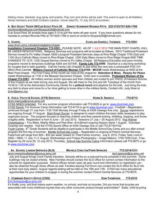 folding chairs, blankets, bug spray and snacks. Pop corn and drinks will be sold. This event is open to all Soldiers,
family members and DoD Civilians (caution: movie rated R), 13 July 2012 at sundown.

4. BOY SCOUT TROOP 26/CUB SCOUT PACK 26          ERNEST SCRIBNER/ RHONDA PITTS 222-3153/757-620-1768
escribner@realtyusa.com/fdcspack26@hotmail.com
Cub Scout Pack 26 accepts boys ages 5-10 to join the ranks all year round. If you have questions please do not
hesitate to contact Rhonda Pitts at 757-620-1768 or send an email to fdcspack26@hotmail.com.

5. CHAPEL                                                            CHAPLAIN DARRELL THOMSEN          772-5591
www.drum.army.mil/sites/installation/chapel
Installation Command Chaplain 772-5591: PLEASE NOTE: AS OF 1 JULY 2012 THE MAIN POST CHAPEL WILL
BE UNDER RENOVATIONS. Religious Services and programs will be located as follows: 0915 Traditional Protestant
Service moved to Po Valley Chapel; 0930 Liturgical Protestant Services stays at Riva Ridge Chapel 1700 (Sat) and
1100 (Sun) Catholic Mass moved to Riva Ridge Chapel, 1200 Daily Mass moved to Riva Ridge Chapel AND TIME
CHANGES TO 1215; 1230 Gospel Service moved to Po Valley Chapel. All Religious Education and para ministry
programs moved to temporary buildings 426A and 427A/B. Family Life 772-5540: Daytreat is a day-long workshop
for couples that is held quarterly. Call the Family Life Chaplain to see when the next one is scheduled! POC CH
(MAJ) Rick Cantrell. Military Council of Catholic Women 772-0160: MCCW meets Wednesdays at 0930 at the
Main Post Chapel. The First Friday of the month we meet at the chapel for Adoration & Mass. Rosary for Peace
meets Wednesdays at 1130 in the Blessed Sacrament Chapel. Child care is available. Protestant Women of the
Chapel 772-5591: All military women and/or spouses and their children are invited to join PWOC (Protestant Women
of the Chapel) as we meet during July and August. We will meet on the 2nd and 4th Tuesdays of the month from
10:00 to 1:00 at the Adirondack Community Center for a potluck lunch and playtime for the kids. Just bring the kids,
any dish to share and come for a fun time getting to know other in the military family. Contact info: Judy West at
drum@pwoc.org

6. CHILD, YOUTH & SCHOOL (CYS) SERVICES                                   KARIN S. SIKIRICA         772-6715
drum.mwrcys@conus.army.mil
CYSS SKIES Unlimited: For any summer program information call 772-0629 or go to: www.drummwr.com.
CYSS Sports: For Summer Camp Information call 772-6718 or go to www.drummwr.com - Football – Registration
continues through 31 July from 1130-1530 Monday through Friday at 435A Oswego Ave only. Soccer registrations
are ongoing through 17 August. Start Smart Soccer: is designed to reach children the basic skills necessary to play
organized soccer. The program focuses on teaching children and their parents kicking, dribbling, trapping, and throw-
in/agility skills. Registration is from 8 June – 20 July 2012. Sessions 21 July – 25 August 2012. Pop Warner
Cheerleading – Tiny Mites, Mighty Mites and Pee-Wee –Enrollment ongoing Season starts 1 August. Volunteer
Coaches are needed. Visit the CYSS Sports Office at 435A Oswego Ave or call 772-6718/4102.
Youth Center: 6th Grade Students will be eligible to participate in the Middle School Day Camp and our after school
program the first day of summer. Middle School Day Camp – Registration is ongoing at Parent Central Services.
Fees/Cost will range from $20 - $55 per week (based on Total Family Income). July 6, 2012, Friday Teen Lock-In
2000 – 0800; 11 July 11-3 August, Wednesdays and Fridays Photography – Image Makers, 1700-1830 Cost: Free,
Register by 29 June 29; 12 July 2012, Thursday, School Age Summer Camp Information please call 772-8675 or go
to www.drummwr.com

  6A. SCHOOL LIAISON SERVICES (SLS)                 MICHELE CARLTON/TERRI SPENCER                772-3214/1311
drum.mwrschoolliaison@conus.army.mil                                                      terri.spencer@us.army.mil
 July and August brings much Family transition. Schools will be on a reduced hourly schedule in the summer. Some
 buildings may be closed entirely. New Families should contact the SLO office for correct contact information to the
 schools for registration purposes. District offices remain open all year round and information on registration can
 also be obtained through those offices as well. Families leaving Fort Drum can contact the SLO office for SLO info
 at their next duty station. August regents testing will be held on the 16th and 17th. CYSS has many educational
 opportunities for your children to engage in during the summer contact Parent Central Services at 772-8675.

7. COMMAND SAFETY OFFICE (CSO)                                                 ERIN THOMPSON        772-0310
Erin.thompson@us.army.mil
It’s finally June, and that means warm weather, no school, and kids on bicycles. Did you know that bicycles are
associated with more childhood injuries than any other consumer product except automobiles? Sadly, child bicycling
                                                            4
 