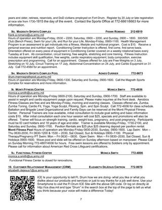 years and older, retirees, reservists, and DoD civilians employed on Fort Drum. Register by 20 July or late registration
at race site from 1730-1815 the day of the event. Contact the Sports Office at 772-6661/6663 for more
information.

   9G. MAGRATH SPORTS COMPLEX                                                      FRANK ROMANO          212-6919
frank.a.romano@us.army.mil
Hours of operation are Monday-Friday, 0530 – 2200, Saturday, 0900 – 2200, and Sunday, 0900 – 1800. 300/500
Club (Bench Press), Swim for your Life, and Run for your Life, Monday-Friday, 0900-1100. Health Management
Program is an assessment to get individuals into a fitness, lifestyle and nutritional program. Cost is $10. Receive a
personal exercise and nutrition report. Conditioning Center Instruction is offered, first come, first serve basis.
Orientation offered on every piece of equipment in Conditioning Center covered on a weekly rotational basis every
Tuesday at 9 am. Ab concentration, circuit training, free weights, stretching and core training. Fitness Instruction
includes equipment skill qualification, free weights, cardio respiratory equipment, body composition, exercise
prescription and programming. Call for an appointment. Classes offered for July are Free Weights on 3 July,
Stretching on 10 July, Circuit Training on 17 July, Abdominal Concentration on 24 July, and Cardio Equipment on 31
July. Call 772-4584 for an appointment.

  9H. MAGRATH SPORTS COMPLEX POOL                                   AGNES CURRIER            772-9673
drum.mwrmagrathpool.us.army.mil
Hours of operation are Monday-Friday, 0600-1330, Saturday and Sunday, 0900-1600. Call the Magrath Sports
Complex for reservations and more information.

   9I. MONTI FITNESS CENTER                                                     MONICA SMITH     772-4936
monica.a.smith@us.army.mil
Hours of operation are Monday-Friday 0600-2100, Saturday and Sunday, 0900-1700. Staff are available to
assist in weight and cardio equipment usage upon request. Please make inquiries at the front desk. Aerobics
Fitness Classes are free and are Monday-Friday, morning and evening classes. Classes offered are, Zumba,
Zumba Toning, Cardio Fit, Yoga, Yoga Sculpt, Piloxing, Spin, and Spin Sculpt. Call 772-4936 for class schedule.
Battalion and Brigade Level Organizational and Family Days can be reserved at the Monti Physical Fitness
Center. Personal Trainers are now available, initial consultation to include goal setting and basic information
costs $10. After initial consultation each one hour session will cost $25, specials and promotions will also be
offered. Trainer will focus on strength training, cardio, weight loss, pregnancy, and post pregnancy. Participants
must be ID card holders and 18 years of age and older. Trainer is available Monday-Friday, 1730-2100, and
Saturday and Sunday, 0900-1700. Pavilion Rentals are $25 plus $25 cleaning deposit per pavilion rental.
Monti Fitness Pool Hours of operation are Monday-Friday 0830-2030, Sunday, 0900-1600. Lap Swim: Mon –
Thu 0630-2030, Fri 0630-1200 & 1530 – 2030, Sat Closed, Sun & Holidays 0900–1100. Physical
Therapy/Pregnancy PT Swim: Mon – Fri 0630 – 0830. Open Swim: Mon – Fri 0830–2030, Sat Closed, Sun &
Holidays 0900-1600. Wave pool and slide will be offered on Sunday afternoon based on manpower. Please Call
on Sunday Morning 772-4807/4936 for hours. Free swim lessons are offered to Soldiers only by appointment.
Please call for information about American Red Cross Lifeguard certifications.

  9J. FUNCTIONAL FITNESS CENTER                                             MONICA SMITH             772-4806
monica.a.smith@us.army.mil
 Functional Fitness Center is closed for renovations.

10. CUSTOMER RELATIONSHIP MANAGEMENT (CRM)                        ELIZABETH DEJESUS CINTRON          772-9970
elizabeth.dejesus1@us.army.mil

                        ICE Is your opportunity to tell Ft. Drum how we are doing- what you like or what you
                        dislike about our products and services or just to say thanks for a job well done. Use your
                        Smartphone to visit the Ft Drum ICE Site with the above QR code. Or log on directly at
                        http://ice.disa.mil and type ―Drum‖ in the search box at the top of the page to tell us what
                        you think because your voice will make a difference Today!

                                                           7
 