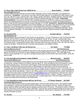 13. EQUAL EMPLOYMENT OPPORTUNITY (EEO) OFFICE                                         BARRY DUBOIS         772-6911
barry.dubois@us.army.mil
The EEO Office provides services to current Civilian employees, former Civilian employees, and applicants for
employment. Complaints: If you feel you have been discriminated against in an employment matter based on your
race, sex, age (40 or over), national origin, color, religion, genetic information, disability (mental or physical) and/or
reprisal for previous EEO activity, please contact the EEO Complaints Manager at 772-6565. Reasonable
Accommodations: If you are an individual with a disability (physical or mental) who needs an accommodation to
perform the essential functions of your job, to overcome architectural barriers, or to apply for federal employment,
please contact the EEO Special Emphasis Program Manager at 772-4090. Schedule A – Special Hiring Authority:
If you are an individual with a targeted or more severe disability, you may apply under Schedule A for non-competitive
placement into a Federal position at Fort Drum or other Department of the Army installations. To qualify under
Schedule A and be considered for employment, you will need to submit a Resume or RESUMIX application, along
with a Certificate of Disability. For more details, you may contact the EEO Special Emphasis Program Manager at
772-4090.

14. EXCHANGE (PX)                                                          ELIZABETH BEHAN      772-6103
BehanE@aafes.com
Main Exchange: 29 June through 5 July: Fourth of July specials. 1-14 July: Christmas in July Toy Clearance Sale
(25-50% off), for $100 or more on your Mil Star get additional 10%off. 29 Jun-12 July, Furniture sale, extra
discounts on discontinued items. 29 June-July, Outdoor Living Clearance Event. 25 July, The Exchange 117th
Anniversary Event. 4 August BTS Fashion Show. Services will be having a carnival on the 17th 18th and 19th of
August for all ages. There will be lots of vendors and giveaways more details to follow.

15. FAMILY AND MORALE, WELFARE AND RECREATION                                   HAL GREER             772-5685
drum.mwr@conus.army.mil                                                                   www.drummwr.com
Pine Plains Bowling Center is CLOSED for the month of July, business will resume in August. 6 July 2012 FMWR will
partner with DPAO and JcPenney to host a tailgate party for the Blake Shelton concert. UFC Fight Night at the
Winner’s Circle Sports Bar on 21 July 2012, pre-fight activities begin at 2100 with the main event at 2200. Doors will
open at 1900.

16. FORT DRUM MOUNTAIN COMMUNITY HOMES (FDMCH)                                  MEGAN KLOSNER          955-6810
megan.klosner@fdmch.com                                                                  www.fortdrummch.com
The Summer Food Program is back! Starting 25 June and lasting until 24 August the Summer Food Program is
providing free, nutritious meals to all children under the age of 18. Kids may attend at any of the locations, not just
the community they live in. The Summer Food Program is held at the Monument Ridge Community Center on
Mondays, the Rhicard Hills community center on Wednesdays, the Adirondack Creek community center on
Thursdays, and the Crescent Woods community center on Fridays. All lunch programs run from 1130-1230. For
residents of Mountain Community Homes we have several resident events in July and August. The annual Beautiful
Baby Contest will be held between 1 July-31 July. Bring a picture of your child along with your contact information to
your local community center or email the picture to contests@fdmch.com to be entered for a chance to win. One of
the biggest resident events of the year is our annual National Night Out event. Held on Tuesday, 7 August at the
Adirondack Creek community center, the night starts with a parade beginning at 1700 and includes food, bouncy
houses and safety themed activities for the whole family.

17. FORT DRUM-WATERTOWN SQUADRON 406 CIVIL AIR PATROL                     1LT ROBERT ORMSBEE        921-5348
rormbsbee27@frontiernet.net
The Civil Air Patrol is open to boys and girls (cadets) ages 12-20 and adult members 18-up. The squadron cadets
learn leadership, customs and courtesies, drill and ceremonies, and emergency services. Adults can teach and
mentor cadets or perform emergency service missions, primarily search and rescue. The squadron meets in building
M431A, South Post, Fort Drum, every Friday 1800-2000. There are also various activities throughout the year such as
field exercises and training events that take place on the weekends. Anyone that is interested can stop in and visit or
request information by email.

18. HOUSING                                                                         BILL BAMANN        772-7256

                                                            9
 