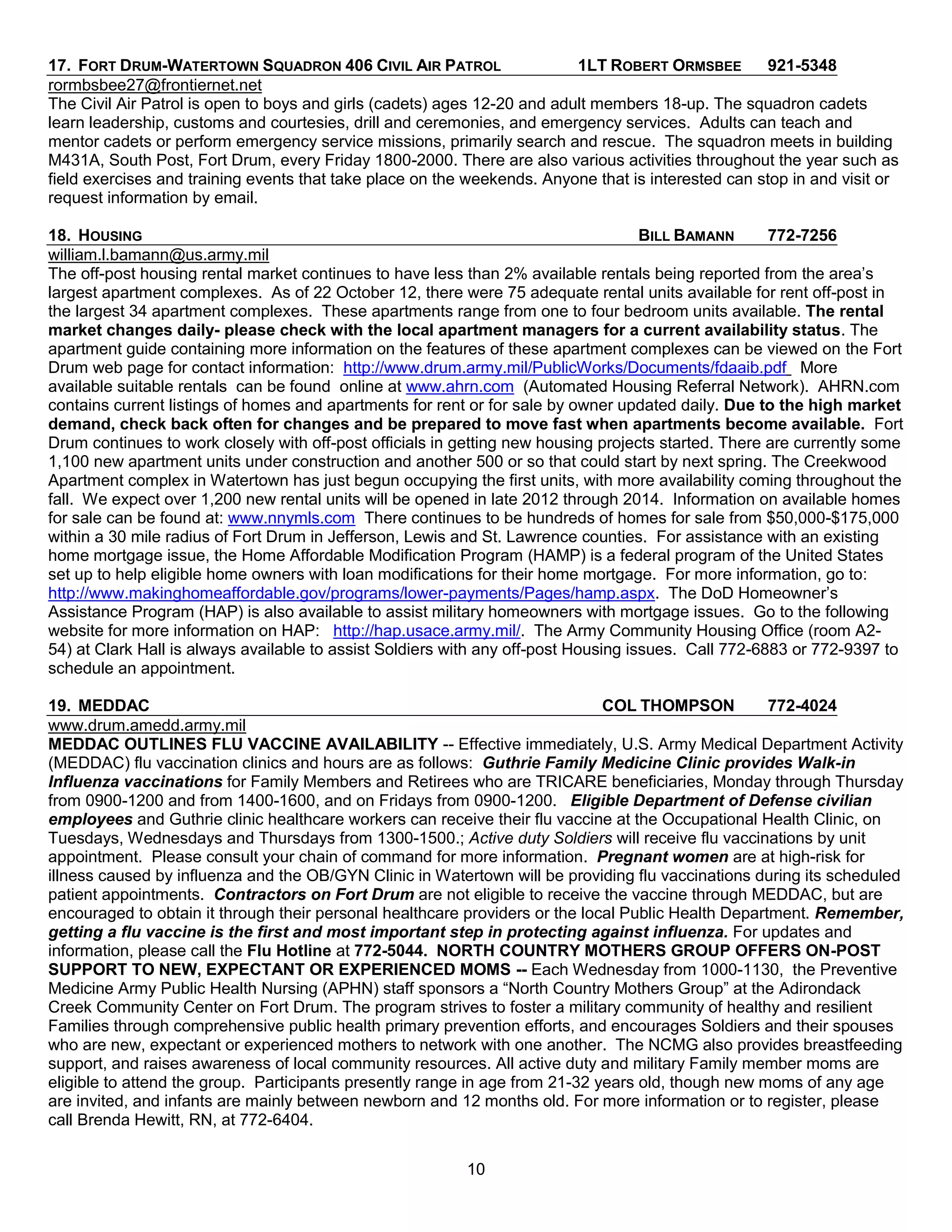 17. FORT DRUM-WATERTOWN SQUADRON 406 CIVIL AIR PATROL                     1LT ROBERT ORMSBEE        921-5348
rormbsbee27@frontiernet.net
The Civil Air Patrol is open to boys and girls (cadets) ages 12-20 and adult members 18-up. The squadron cadets
learn leadership, customs and courtesies, drill and ceremonies, and emergency services. Adults can teach and
mentor cadets or perform emergency service missions, primarily search and rescue. The squadron meets in building
M431A, South Post, Fort Drum, every Friday 1800-2000. There are also various activities throughout the year such as
field exercises and training events that take place on the weekends. Anyone that is interested can stop in and visit or
request information by email.

18. HOUSING                                                                          BILL BAMANN      772-7256
william.l.bamann@us.army.mil
The off-post housing rental market continues to have less than 2% available rentals being reported from the area’s
largest apartment complexes. As of 22 October 12, there were 75 adequate rental units available for rent off-post in
the largest 34 apartment complexes. These apartments range from one to four bedroom units available. The rental
market changes daily- please check with the local apartment managers for a current availability status. The
apartment guide containing more information on the features of these apartment complexes can be viewed on the Fort
Drum web page for contact information: http://www.drum.army.mil/PublicWorks/Documents/fdaaib.pdf More
available suitable rentals can be found online at www.ahrn.com (Automated Housing Referral Network). AHRN.com
contains current listings of homes and apartments for rent or for sale by owner updated daily. Due to the high market
demand, check back often for changes and be prepared to move fast when apartments become available. Fort
Drum continues to work closely with off-post officials in getting new housing projects started. There are currently some
1,100 new apartment units under construction and another 500 or so that could start by next spring. The Creekwood
Apartment complex in Watertown has just begun occupying the first units, with more availability coming throughout the
fall. We expect over 1,200 new rental units will be opened in late 2012 through 2014. Information on available homes
for sale can be found at: www.nnymls.com There continues to be hundreds of homes for sale from $50,000-$175,000
within a 30 mile radius of Fort Drum in Jefferson, Lewis and St. Lawrence counties. For assistance with an existing
home mortgage issue, the Home Affordable Modification Program (HAMP) is a federal program of the United States
set up to help eligible home owners with loan modifications for their home mortgage. For more information, go to:
http://www.makinghomeaffordable.gov/programs/lower-payments/Pages/hamp.aspx. The DoD Homeowner’s
Assistance Program (HAP) is also available to assist military homeowners with mortgage issues. Go to the following
website for more information on HAP: http://hap.usace.army.mil/. The Army Community Housing Office (room A2-
54) at Clark Hall is always available to assist Soldiers with any off-post Housing issues. Call 772-6883 or 772-9397 to
schedule an appointment.

19. MEDDAC                                                                    COL THOMPSON           772-4024
www.drum.amedd.army.mil
MEDDAC OUTLINES FLU VACCINE AVAILABILITY -- Effective immediately, U.S. Army Medical Department Activity
(MEDDAC) flu vaccination clinics and hours are as follows: Guthrie Family Medicine Clinic provides Walk-in
Influenza vaccinations for Family Members and Retirees who are TRICARE beneficiaries, Monday through Thursday
from 0900-1200 and from 1400-1600, and on Fridays from 0900-1200. Eligible Department of Defense civilian
employees and Guthrie clinic healthcare workers can receive their flu vaccine at the Occupational Health Clinic, on
Tuesdays, Wednesdays and Thursdays from 1300-1500.; Active duty Soldiers will receive flu vaccinations by unit
appointment. Please consult your chain of command for more information. Pregnant women are at high-risk for
illness caused by influenza and the OB/GYN Clinic in Watertown will be providing flu vaccinations during its scheduled
patient appointments. Contractors on Fort Drum are not eligible to receive the vaccine through MEDDAC, but are
encouraged to obtain it through their personal healthcare providers or the local Public Health Department. Remember,
getting a flu vaccine is the first and most important step in protecting against influenza. For updates and
information, please call the Flu Hotline at 772-5044. NORTH COUNTRY MOTHERS GROUP OFFERS ON-POST
SUPPORT TO NEW, EXPECTANT OR EXPERIENCED MOMS -- Each Wednesday from 1000-1130, the Preventive
Medicine Army Public Health Nursing (APHN) staff sponsors a ―North Country Mothers Group‖ at the Adirondack
Creek Community Center on Fort Drum. The program strives to foster a military community of healthy and resilient
Families through comprehensive public health primary prevention efforts, and encourages Soldiers and their spouses
who are new, expectant or experienced mothers to network with one another. The NCMG also provides breastfeeding
support, and raises awareness of local community resources. All active duty and military Family member moms are
eligible to attend the group. Participants presently range in age from 21-32 years old, though new moms of any age
are invited, and infants are mainly between newborn and 12 months old. For more information or to register, please
call Brenda Hewitt, RN, at 772-6404.


                                                          10
 