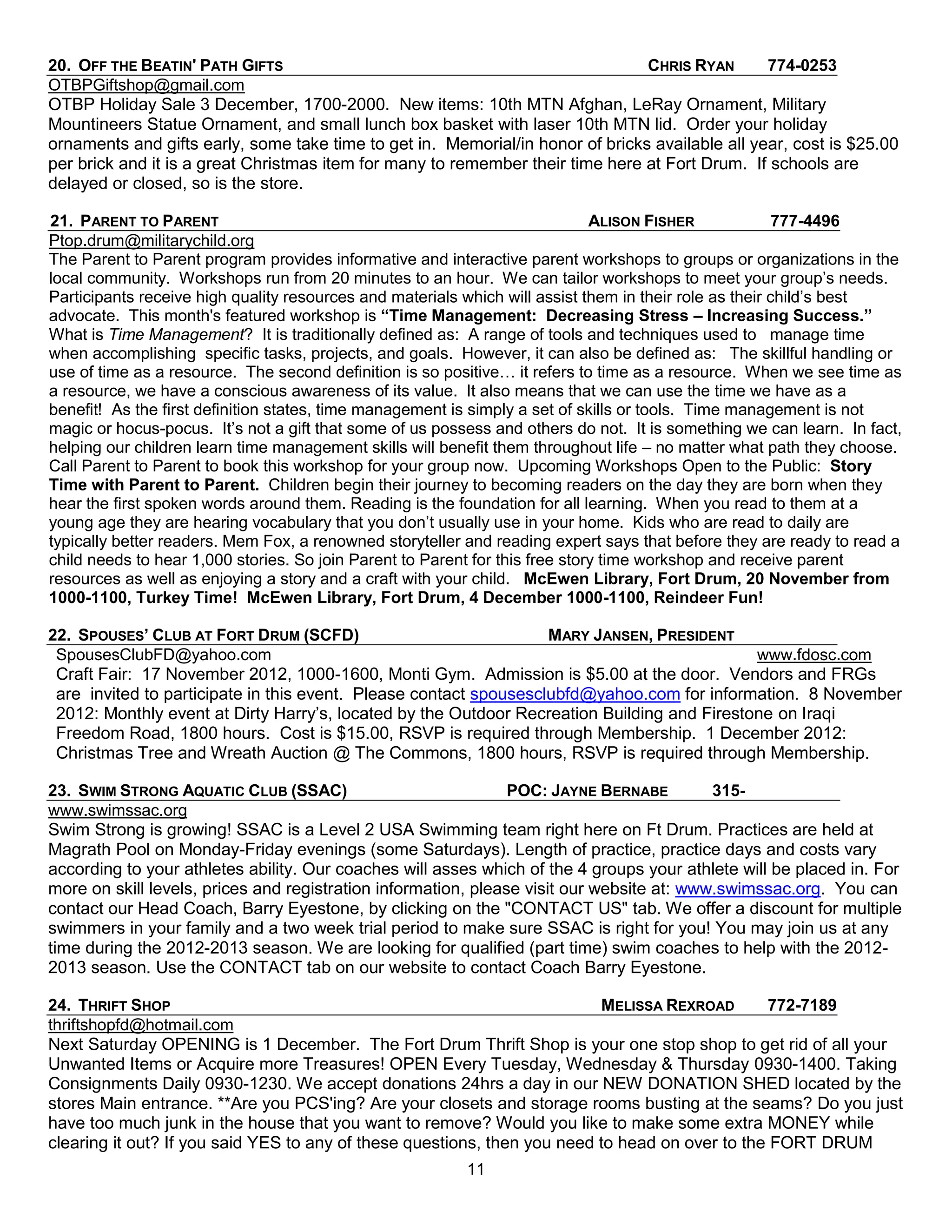 20. OFF THE BEATIN' PATH GIFTS                                                  CHRIS RYAN       774-0253
OTBPGiftshop@gmail.com
OTBP Holiday Sale 3 December, 1700-2000. New items: 10th MTN Afghan, LeRay Ornament, Military
Mountineers Statue Ornament, and small lunch box basket with laser 10th MTN lid. Order your holiday
ornaments and gifts early, some take time to get in. Memorial/in honor of bricks available all year, cost is $25.00
per brick and it is a great Christmas item for many to remember their time here at Fort Drum. If schools are
delayed or closed, so is the store.

21. PARENT TO PARENT                                                          ALISON FISHER              777-4496
Ptop.drum@militarychild.org
The Parent to Parent program provides informative and interactive parent workshops to groups or organizations in the
local community. Workshops run from 20 minutes to an hour. We can tailor workshops to meet your group’s needs.
Participants receive high quality resources and materials which will assist them in their role as their child’s best
advocate. This month's featured workshop is “Time Management: Decreasing Stress – Increasing Success.”
What is Time Management? It is traditionally defined as: A range of tools and techniques used to manage time
when accomplishing specific tasks, projects, and goals. However, it can also be defined as: The skillful handling or
use of time as a resource. The second definition is so positive… it refers to time as a resource. When we see time as
a resource, we have a conscious awareness of its value. It also means that we can use the time we have as a
benefit! As the first definition states, time management is simply a set of skills or tools. Time management is not
magic or hocus-pocus. It’s not a gift that some of us possess and others do not. It is something we can learn. In fact,
helping our children learn time management skills will benefit them throughout life – no matter what path they choose.
Call Parent to Parent to book this workshop for your group now. Upcoming Workshops Open to the Public: Story
Time with Parent to Parent. Children begin their journey to becoming readers on the day they are born when they
hear the first spoken words around them. Reading is the foundation for all learning. When you read to them at a
young age they are hearing vocabulary that you don’t usually use in your home. Kids who are read to daily are
typically better readers. Mem Fox, a renowned storyteller and reading expert says that before they are ready to read a
child needs to hear 1,000 stories. So join Parent to Parent for this free story time workshop and receive parent
resources as well as enjoying a story and a craft with your child. McEwen Library, Fort Drum, 20 November from
1000-1100, Turkey Time! McEwen Library, Fort Drum, 4 December 1000-1100, Reindeer Fun!

22. SPOUSES’ CLUB AT FORT DRUM (SCFD)                              MARY JANSEN, PRESIDENT
 SpousesClubFD@yahoo.com                                                                     www.fdosc.com
 Craft Fair: 17 November 2012, 1000-1600, Monti Gym. Admission is $5.00 at the door. Vendors and FRGs
 are invited to participate in this event. Please contact spousesclubfd@yahoo.com for information. 8 November
 2012: Monthly event at Dirty Harry’s, located by the Outdoor Recreation Building and Firestone on Iraqi
 Freedom Road, 1800 hours. Cost is $15.00, RSVP is required through Membership. 1 December 2012:
 Christmas Tree and Wreath Auction @ The Commons, 1800 hours, RSVP is required through Membership.

23. SWIM STRONG AQUATIC CLUB (SSAC)                             POC: JAYNE BERNABE         315-
www.swimssac.org
Swim Strong is growing! SSAC is a Level 2 USA Swimming team right here on Ft Drum. Practices are held at
Magrath Pool on Monday-Friday evenings (some Saturdays). Length of practice, practice days and costs vary
according to your athletes ability. Our coaches will asses which of the 4 groups your athlete will be placed in. For
more on skill levels, prices and registration information, please visit our website at: www.swimssac.org. You can
contact our Head Coach, Barry Eyestone, by clicking on the "CONTACT US" tab. We offer a discount for multiple
swimmers in your family and a two week trial period to make sure SSAC is right for you! You may join us at any
time during the 2012-2013 season. We are looking for qualified (part time) swim coaches to help with the 2012-
2013 season. Use the CONTACT tab on our website to contact Coach Barry Eyestone.

24. THRIFT SHOP                                                           MELISSA REXROAD       772-7189
thriftshopfd@hotmail.com
Next Saturday OPENING is 1 December. The Fort Drum Thrift Shop is your one stop shop to get rid of all your
Unwanted Items or Acquire more Treasures! OPEN Every Tuesday, Wednesday & Thursday 0930-1400. Taking
Consignments Daily 0930-1230. We accept donations 24hrs a day in our NEW DONATION SHED located by the
stores Main entrance. **Are you PCS'ing? Are your closets and storage rooms busting at the seams? Do you just
have too much junk in the house that you want to remove? Would you like to make some extra MONEY while
clearing it out? If you said YES to any of these questions, then you need to head on over to the FORT DRUM
                                                          11
 
