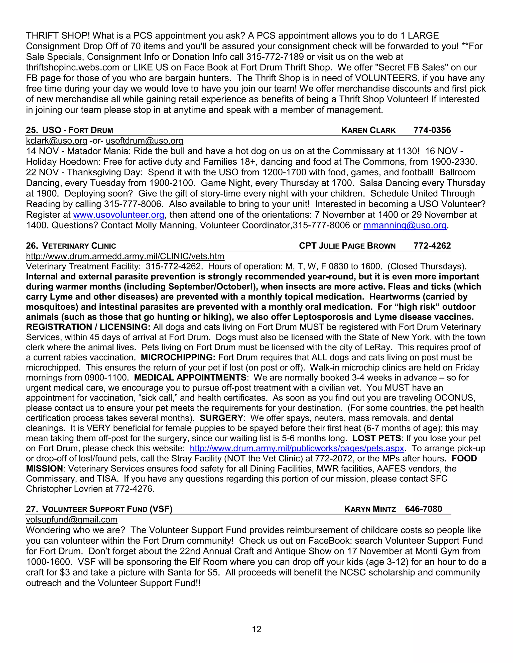 THRIFT SHOP! What is a PCS appointment you ask? A PCS appointment allows you to do 1 LARGE
Consignment Drop Off of 70 items and you'll be assured your consignment check will be forwarded to you! **For
Sale Specials, Consignment Info or Donation Info call 315-772-7189 or visit us on the web at
thriftshopinc.webs.com or LIKE US on Face Book at Fort Drum Thrift Shop. We offer "Secret FB Sales" on our
FB page for those of you who are bargain hunters. The Thrift Shop is in need of VOLUNTEERS, if you have any
free time during your day we would love to have you join our team! We offer merchandise discounts and first pick
of new merchandise all while gaining retail experience as benefits of being a Thrift Shop Volunteer! If interested
in joining our team please stop in at anytime and speak with a member of management.

25. USO - FORT DRUM                                                           KAREN CLARK      774-0356
kclark@uso.org -or- usoftdrum@uso.org
14 NOV - Matador Mania: Ride the bull and have a hot dog on us on at the Commissary at 1130! 16 NOV -
Holiday Hoedown: Free for active duty and Families 18+, dancing and food at The Commons, from 1900-2330.
22 NOV - Thanksgiving Day: Spend it with the USO from 1200-1700 with food, games, and football! Ballroom
Dancing, every Tuesday from 1900-2100. Game Night, every Thursday at 1700. Salsa Dancing every Thursday
at 1900. Deploying soon? Give the gift of story-time every night with your children. Schedule United Through
Reading by calling 315-777-8006. Also available to bring to your unit! Interested in becoming a USO Volunteer?
Register at www.usovolunteer.org, then attend one of the orientations: 7 November at 1400 or 29 November at
1400. Questions? Contact Molly Manning, Volunteer Coordinator,315-777-8006 or mmanning@uso.org.

26. VETERINARY CLINIC                                                      CPT JULIE PAIGE BROWN        772-4262
http://www.drum.armedd.army.mil/CLINIC/vets.htm
Veterinary Treatment Facility: 315-772-4262. Hours of operation: M, T, W, F 0830 to 1600. (Closed Thursdays).
Internal and external parasite prevention is strongly recommended year-round, but it is even more important
during warmer months (including September/October!), when insects are more active. Fleas and ticks (which
carry Lyme and other diseases) are prevented with a monthly topical medication. Heartworms (carried by
mosquitoes) and intestinal parasites are prevented with a monthly oral medication. For “high risk” outdoor
animals (such as those that go hunting or hiking), we also offer Leptosporosis and Lyme disease vaccines.
REGISTRATION / LICENSING: All dogs and cats living on Fort Drum MUST be registered with Fort Drum Veterinary
Services, within 45 days of arrival at Fort Drum. Dogs must also be licensed with the State of New York, with the town
clerk where the animal lives. Pets living on Fort Drum must be licensed with the city of LeRay. This requires proof of
a current rabies vaccination. MICROCHIPPING: Fort Drum requires that ALL dogs and cats living on post must be
microchipped. This ensures the return of your pet if lost (on post or off). Walk-in microchip clinics are held on Friday
mornings from 0900-1100. MEDICAL APPOINTMENTS: We are normally booked 3-4 weeks in advance – so for
urgent medical care, we encourage you to pursue off-post treatment with a civilian vet. You MUST have an
appointment for vaccination, ―sick call,‖ and health certificates. As soon as you find out you are traveling OCONUS,
please contact us to ensure your pet meets the requirements for your destination. (For some countries, the pet health
certification process takes several months). SURGERY: We offer spays, neuters, mass removals, and dental
cleanings. It is VERY beneficial for female puppies to be spayed before their first heat (6-7 months of age); this may
mean taking them off-post for the surgery, since our waiting list is 5-6 months long. LOST PETS: If you lose your pet
on Fort Drum, please check this website: http://www.drum.army.mil/publicworks/pages/pets.aspx. To arrange pick-up
or drop-off of lost/found pets, call the Stray Facility (NOT the Vet Clinic) at 772-2072, or the MPs after hours. FOOD
MISSION: Veterinary Services ensures food safety for all Dining Facilities, MWR facilities, AAFES vendors, the
Commissary, and TISA. If you have any questions regarding this portion of our mission, please contact SFC
Christopher Lovrien at 772-4276.

27. VOLUNTEER SUPPORT FUND (VSF)                                                  KARYN MINTZ 646-7080
volsupfund@gmail.com
Wondering who we are? The Volunteer Support Fund provides reimbursement of childcare costs so people like
you can volunteer within the Fort Drum community! Check us out on FaceBook: search Volunteer Support Fund
for Fort Drum. Don’t forget about the 22nd Annual Craft and Antique Show on 17 November at Monti Gym from
1000-1600. VSF will be sponsoring the Elf Room where you can drop off your kids (age 3-12) for an hour to do a
craft for $3 and take a picture with Santa for $5. All proceeds will benefit the NCSC scholarship and community
outreach and the Volunteer Support Fund!!



                                                          12
 