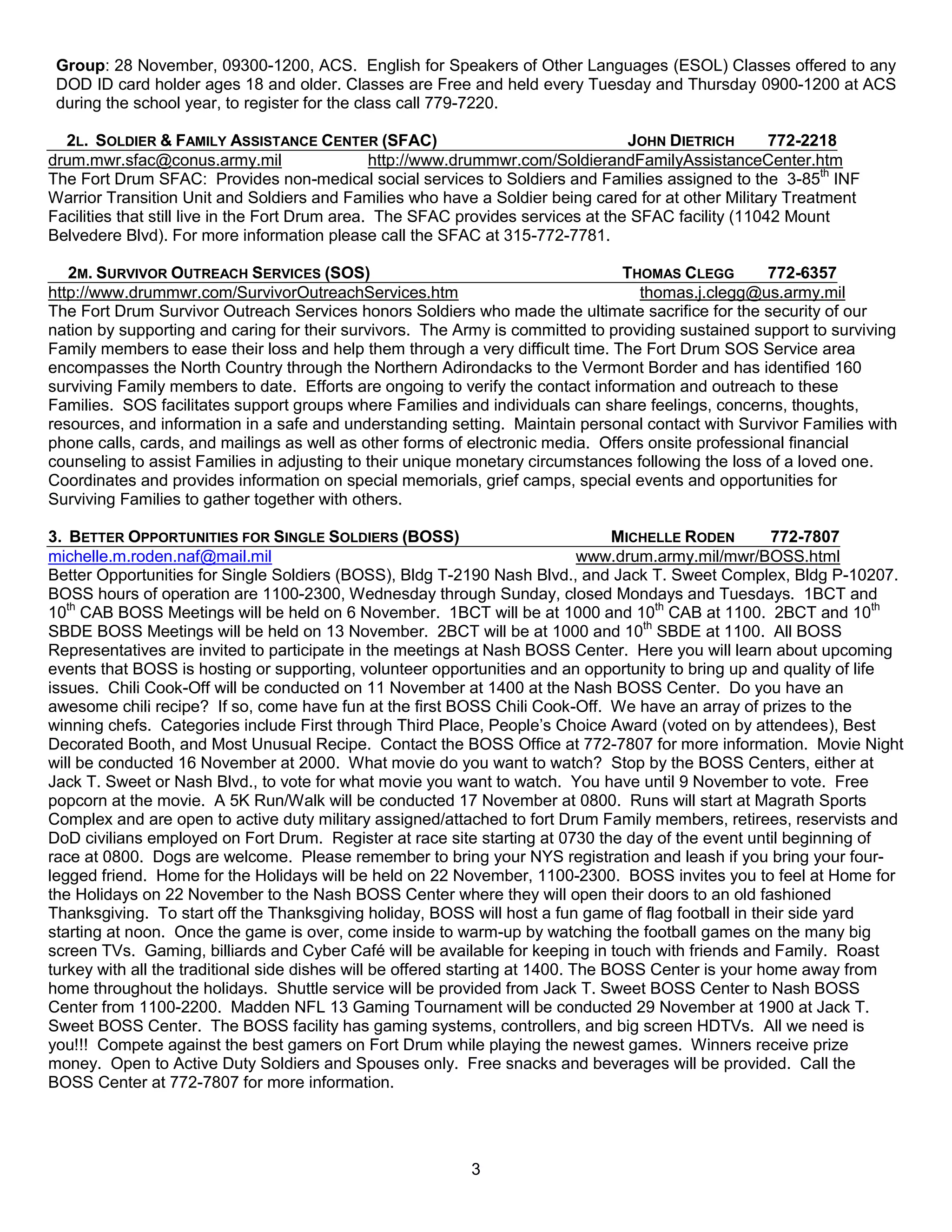 Group: 28 November, 09300-1200, ACS. English for Speakers of Other Languages (ESOL) Classes offered to any
 DOD ID card holder ages 18 and older. Classes are Free and held every Tuesday and Thursday 0900-1200 at ACS
 during the school year, to register for the class call 779-7220.

  2L. SOLDIER & FAMILY ASSISTANCE CENTER (SFAC)                                    JOHN DIETRICH       772-2218
drum.mwr.sfac@conus.army.mil                     http://www.drummwr.com/SoldierandFamilyAssistanceCenter.htm
The Fort Drum SFAC: Provides non-medical social services to Soldiers and Families assigned to the 3-85th INF
Warrior Transition Unit and Soldiers and Families who have a Soldier being cared for at other Military Treatment
Facilities that still live in the Fort Drum area. The SFAC provides services at the SFAC facility (11042 Mount
Belvedere Blvd). For more information please call the SFAC at 315-772-7781.

   2M. SURVIVOR OUTREACH SERVICES (SOS)                                         THOMAS CLEGG         772-6357
http://www.drummwr.com/SurvivorOutreachServices.htm                                thomas.j.clegg@us.army.mil
The Fort Drum Survivor Outreach Services honors Soldiers who made the ultimate sacrifice for the security of our
nation by supporting and caring for their survivors. The Army is committed to providing sustained support to surviving
Family members to ease their loss and help them through a very difficult time. The Fort Drum SOS Service area
encompasses the North Country through the Northern Adirondacks to the Vermont Border and has identified 160
surviving Family members to date. Efforts are ongoing to verify the contact information and outreach to these
Families. SOS facilitates support groups where Families and individuals can share feelings, concerns, thoughts,
resources, and information in a safe and understanding setting. Maintain personal contact with Survivor Families with
phone calls, cards, and mailings as well as other forms of electronic media. Offers onsite professional financial
counseling to assist Families in adjusting to their unique monetary circumstances following the loss of a loved one.
Coordinates and provides information on special memorials, grief camps, special events and opportunities for
Surviving Families to gather together with others.

3. BETTER OPPORTUNITIES FOR SINGLE SOLDIERS (BOSS)                                 MICHELLE RODEN       772-7807
michelle.m.roden.naf@mail.mil                                                  www.drum.army.mil/mwr/BOSS.html
Better Opportunities for Single Soldiers (BOSS), Bldg T-2190 Nash Blvd., and Jack T. Sweet Complex, Bldg P-10207.
BOSS hours of operation are 1100-2300, Wednesday through Sunday, closed Mondays and Tuesdays. 1BCT and
10th CAB BOSS Meetings will be held on 6 November. 1BCT will be at 1000 and 10th CAB at 1100. 2BCT and 10th
SBDE BOSS Meetings will be held on 13 November. 2BCT will be at 1000 and 10th SBDE at 1100. All BOSS
Representatives are invited to participate in the meetings at Nash BOSS Center. Here you will learn about upcoming
events that BOSS is hosting or supporting, volunteer opportunities and an opportunity to bring up and quality of life
issues. Chili Cook-Off will be conducted on 11 November at 1400 at the Nash BOSS Center. Do you have an
awesome chili recipe? If so, come have fun at the first BOSS Chili Cook-Off. We have an array of prizes to the
winning chefs. Categories include First through Third Place, People’s Choice Award (voted on by attendees), Best
Decorated Booth, and Most Unusual Recipe. Contact the BOSS Office at 772-7807 for more information. Movie Night
will be conducted 16 November at 2000. What movie do you want to watch? Stop by the BOSS Centers, either at
Jack T. Sweet or Nash Blvd., to vote for what movie you want to watch. You have until 9 November to vote. Free
popcorn at the movie. A 5K Run/Walk will be conducted 17 November at 0800. Runs will start at Magrath Sports
Complex and are open to active duty military assigned/attached to fort Drum Family members, retirees, reservists and
DoD civilians employed on Fort Drum. Register at race site starting at 0730 the day of the event until beginning of
race at 0800. Dogs are welcome. Please remember to bring your NYS registration and leash if you bring your four-
legged friend. Home for the Holidays will be held on 22 November, 1100-2300. BOSS invites you to feel at Home for
the Holidays on 22 November to the Nash BOSS Center where they will open their doors to an old fashioned
Thanksgiving. To start off the Thanksgiving holiday, BOSS will host a fun game of flag football in their side yard
starting at noon. Once the game is over, come inside to warm-up by watching the football games on the many big
screen TVs. Gaming, billiards and Cyber Café will be available for keeping in touch with friends and Family. Roast
turkey with all the traditional side dishes will be offered starting at 1400. The BOSS Center is your home away from
home throughout the holidays. Shuttle service will be provided from Jack T. Sweet BOSS Center to Nash BOSS
Center from 1100-2200. Madden NFL 13 Gaming Tournament will be conducted 29 November at 1900 at Jack T.
Sweet BOSS Center. The BOSS facility has gaming systems, controllers, and big screen HDTVs. All we need is
you!!! Compete against the best gamers on Fort Drum while playing the newest games. Winners receive prize
money. Open to Active Duty Soldiers and Spouses only. Free snacks and beverages will be provided. Call the
BOSS Center at 772-7807 for more information.




                                                          3
 